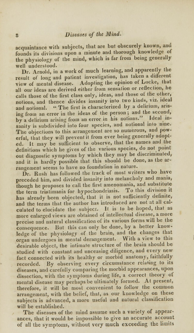 acquaintance with subjects, that are but obscurely known, and founds its divisions upon a minute and thorough knowledge of the physiology of the mind, which is far from being generally well underslood. Dr. Arnold, in a work of much learning, and apparently the result of long and patient investigation, has taken a dhferent view of mental disease. Adopting the opinion of Locke, that all our ideas are derived either from sensation or reflection, he calls those of the first class only, ideas, and those of the other, notions, and thence divides insanity into two kinds, viz. ideal and notional.  The first is characterized by a delirium, aris- ing from an error in the ideas of the person ; and the second, by a delirium arising from an error in his notions. Ideal in- sanity is subdivided into four species, and notional into nine. The objections to this arrangement are so numerous, and pow- erful, that they will prevent it from ever being generally adopt- ed. It may be sufficient to observe, that the names and the definitions which he gives of the various species, do not point out diagnostic symptoms by which they may be discriminated, and it is hardly possible that this should be done, as the ar- rangement seems to have no foundation in nature. Dr. Rush has followed the track of most writers who have preceded him, and divided insanity into melancholy and mania, though he proposes to cail the first amenomania, and substitute the term tristimania for hypochondriasis. To this division it has already been objected, that it is not sufficiently definite, and the terms that the author has introduced are not at all cal- culated to elucidate the subject. It is to be hoped, that as more enlarged views are obtained of intellectual disease, a more precise and natural classification of its various forms will be the consequence. But this can only be done, by a better know- ledge of the physiology of the brain, and the changes that organ undergoes in mental derangement. With a view to this desirable object, the intimate structure of the brain should be studied with constant and unceasing diligence, and every new fact connected with its healthy or morbid anatomy, faithfully recorded. By observing every circumstance relating to its diseases, and carefully comparing the morbid appearances, upon dissection, with the symptoms during life, a correct theory of mental disease may perhaps be ultimately formed. At present, therefore, it will be most convenient to follow the common arrangement, with the belief, that, as our knowledge on these subjects is advanced, a more useful and natural classification will be established. The diseases of the mind assume such a variety of appear- ances, that it would be impossible to give an accurate account of all the symptoms, without very much exceeding the limits