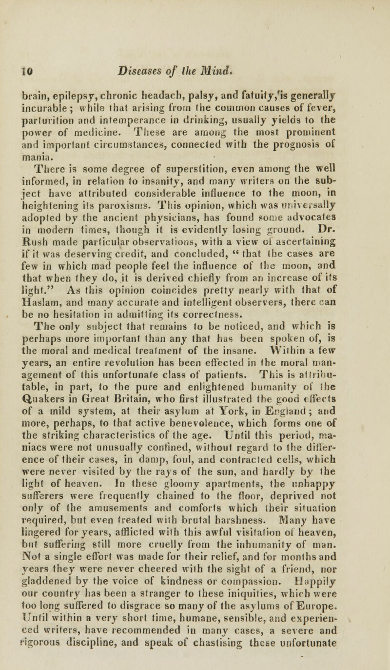 brain, epilepsy, chronic headach, palsy, and fatuity/is generally incurable; while that arising from Ihe common causes of fever, parturition and intemperance in drinking, usually yields to the power of medicine. These are among the most prominent and important circumstances, connected with the prognosis of mania. There is some degree of superstition, even among the well informed, in relation to insanity, and many writers on the sub- ject have attributed considerable influence to the moon, in heightening its paroxisms. This opinion, which was universally adopted by the ancient physicians, has found some advocates in modern times, though it is evidently losing ground. Dr. Rush made particular observations, with a view ct ascertaining if it was deserving credit, and concluded,  that the cases are few in which mad people feel the influence of the moon, and that when they do, it is derived chiefly from an increase of its light. As this opinion coincides pretty nearly with that of Haslam, and many accurate and intelligent observers, there can be no hesitation in admitting its correctness. The only subject that remains to be noticed, and which is perhaps more important than any that has been spoken of, is the moral and medical treatment of the insane. Within a lew years, an entire revolution has been effected in the moral man- agement of this unfortunate class of patients. This is attribu- table, in part, to the pure and enlightened humanity of the Quakers in Great Britain, who first illustrated the good effects of a mild system, at their asylum at York, in England; and more, perhaps, to that active benevolence, which forms one of the striking characteristics of the age. Until this period, ma- niacs were not unusually confined, without regard to the difler- ence of their cases, in damp, foul, and contracted cells, which were never visited by the rays of the sun, and hardly by the light of heaven. In these gloomy apartments, the unhappy sufferers were frequently chained to the floor, deprived not only of the amusements and comforts which their situation required, but even treated with brulal harshness. Many have lingered for years, afflicted with this awful visitation of heaven, but suffering still more cruelly from the inhumanity of man. Not a single effort was made for their relief, and for months and years they were never cheered with the sight of a friend, nor gladdened by the voice of kindness or compassion. Uappily our country has been a stranger to these iniquities, which were too long suffered to disgrace so many of the asylums of Europe. Until within a very short time, humane, sensible, and experien- ced writers, have recommended in many cases, a severe and rigorous discipline, and speak of chastising these unfortunate