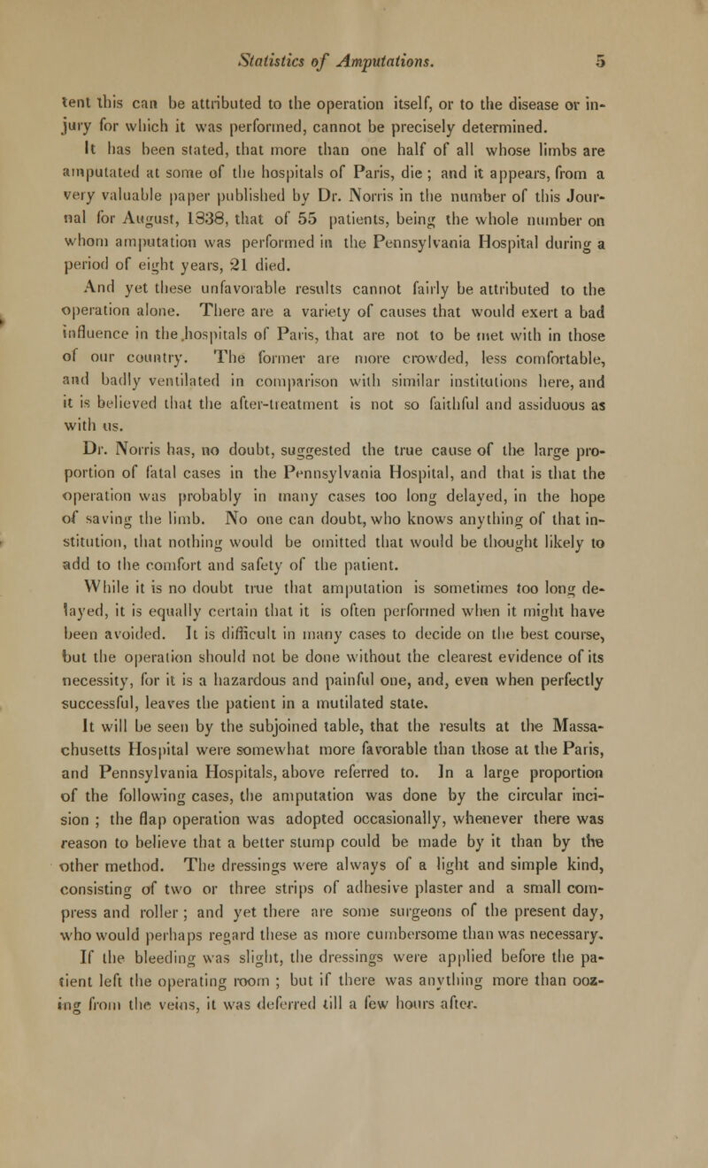 tent this can be attributed to the operation itself, or to the disease or in- jury for which it was performed, cannot be precisely determined. It has been slated, that more than one half of all whose limbs are amputated at some of the hospitals of Paris, die ; and it appears, from a very valuable paper published by Dr. Norris in the number of this Jour- nal for August, 1338, that of 55 patients, being the whole number on whom amputation was performed in the Pennsylvania Hospital during a period of eight years, 21 died. And yet these unfavorable results cannot fairly be attributed to the operation alone. There are a variety of causes that would exert a bad influence in the hospitals of Paris, that are not to be met with in those of our country. The formev are more crowded, less comfortable, and badly ventilated in comparison with similar institutions here, and it is believed that the after-treatment is not so faithful and assiduous as with us. Dr. Norris has, no doubt, suggested the true cause of the large pro- portion of fatal cases in the Pennsylvania Hospital, and that is that the operation was probably in many cases too long delayed, in the hope of saving the limb. No one can doubt, who knows anything of that in- stitution, that nothing would be omitted that would be thought likely to add to the comfort and safety of the patient. While it is no doubt true that amputation is sometimes too long de- layed, it is equally certain that it is often performed when it might have been avoided. It is difficult in many cases to decide on the best course, but the operation should not be done without the clearest evidence of its necessity, for it is a hazardous and painful one, and, even when perfectly successful, leaves the patient in a mutilated state. It will be seen by the subjoined table, that the results at the Massa- chusetts Hospital were somewhat more favorable than those at the Paris, and Pennsylvania Hospitals, above referred to. In a large proportion of the following cases, the amputation was done by the circular inci- sion ; the flap operation was adopted occasionally, whenever there was reason to believe that a better stump could be made by it than by the other method. The dressings were always of a light and simple kind, consisting of two or three strips of adhesive plaster and a small com- press and roller; and yet there are some surgeons of the present day, who would perhaps regard these as more cumbersome than was necessary. If the bleeding was slight, the dressings were applied before the pa- tient left the operating room ; but if there was anything more than ooz- ing from the veins, it was deferred till a few hours after.