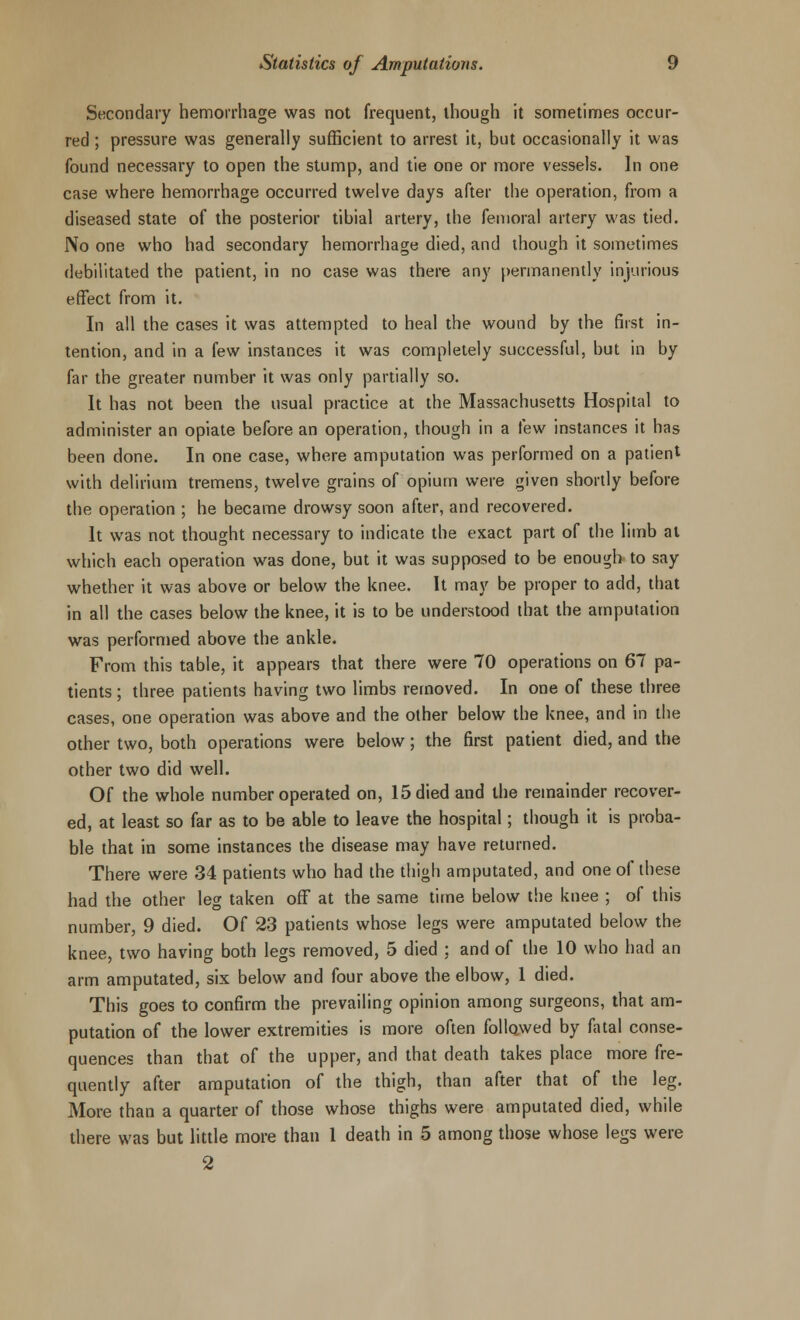 Secondary hemorrhage was not frequent, though it sometimes occur- red ; pressure was generally sufficient to arrest it, but occasionally it was found necessary to open the stump, and tie one or more vessels. In one case where hemorrhage occurred twelve days after the operation, from a diseased state of the posterior tibial artery, the femoral artery was tied. No one who had secondary hemorrhage died, and though it sometimes debilitated the patient, in no case was there any permanently injurious effect from it. In all the cases it was attempted to heal the wound by the first in- tention, and in a few instances it was completely successful, but in by far the greater number it was only partially so. It has not been the usual practice at the Massachusetts Hospital to administer an opiate before an operation, though in a few instances it has been done. In one case, where amputation was performed on a patient with delirium tremens, twelve grains of opium were given shortly before the operation ; he became drowsy soon after, and recovered. It was not thought necessary to indicate the exact part of the limb at which each operation was done, but it was supposed to be enough to say whether it was above or below the knee. It may be proper to add, that in all the cases below the knee, it is to be understood that the amputation was performed above the ankle. From this table, it appears that there were 70 operations on 67 pa- tients ; three patients having two limbs removed. In one of these three cases, one operation was above and the other below the knee, and in the other two, both operations were below; the first patient died, and the other two did well. Of the whole number operated on, 15 died and the remainder recover- ed, at least so far as to be able to leave the hospital; though it is proba- ble that in some instances the disease may have returned. There were 34 patients who had the thigh amputated, and one of these had the other leg taken off at the same time below the knee ; of this number, 9 died. Of 23 patients whose legs were amputated below the knee, two having both legs removed, 5 died ; and of the 10 who had an arm amputated, six below and four above the elbow, 1 died. This goes to confirm the prevailing opinion among surgeons, that am- putation of the lower extremities is more often followed by fatal conse- quences than that of the upper, and that death takes place more fre- quently after amputation of the thigh, than after that of the leg. More than a quarter of those whose thighs were amputated died, while there was but little more than 1 death in 5 among those whose legs were 2