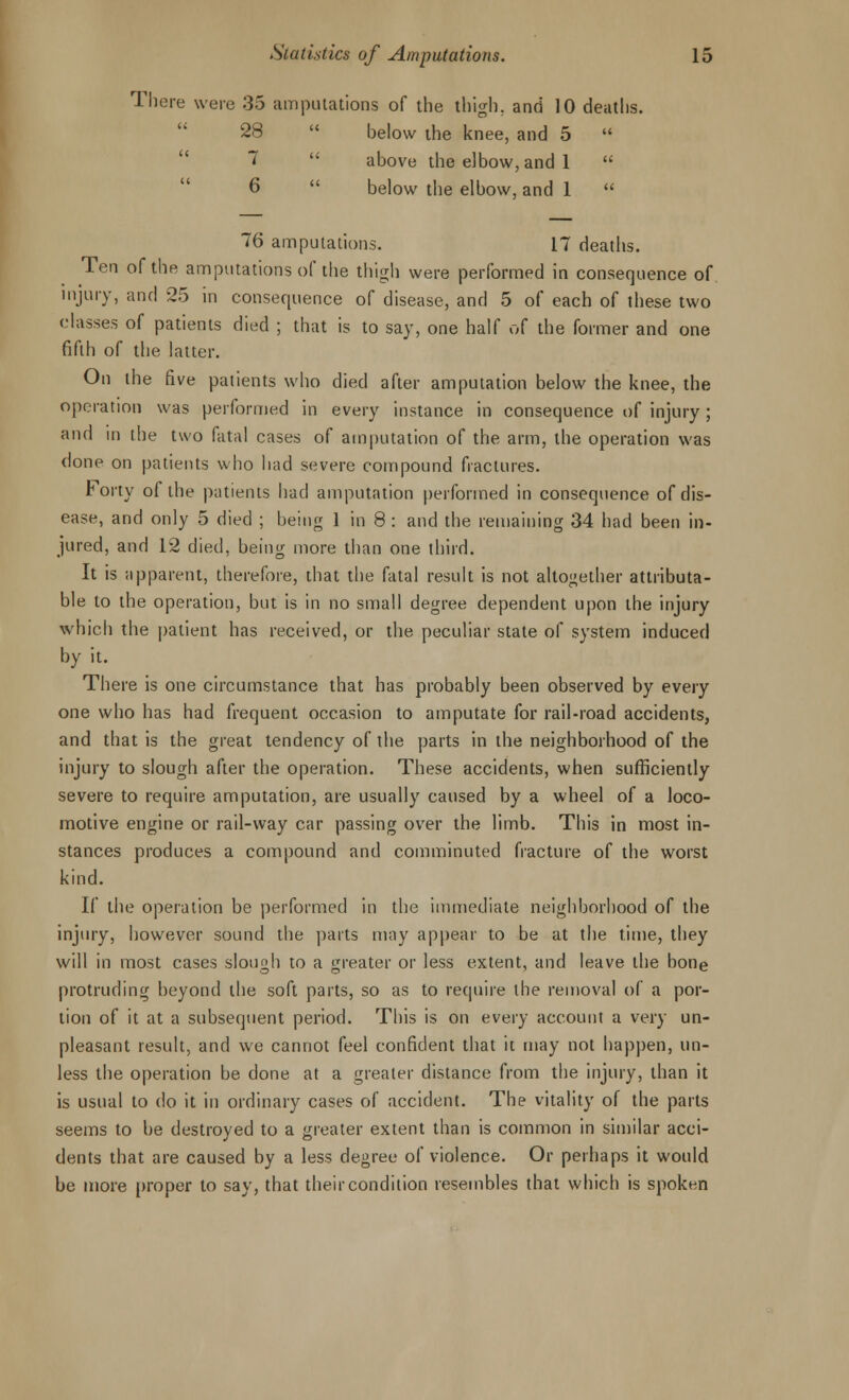 There were 35 amputations of the thigh, and 10 deaths. 28  below the knee, and 5  7  above the elbow, and 1  6 below the elbow, and 1  76 amputations. 17 deaths. Ten of the amputations of the thigh were performed in consequence of. injury, and 25 in consequence of disease, and 5 of each of these two classes of patients died ; that is to say, one half of the former and one fifth of the latter. On the five patients who died after amputation below the knee, the operation was performed in every instance in consequence of injury; and in the two fatal cases of amputation of the arm, the operation was done on patients who had severe compound fractures. hoviy of the patients had amputation performed in consequence of dis- ease, and only 5 died ; being 1 in 8: and the remaining 34 had been in- jured, and 12 died, being more than one third. It is apparent, therefore, that the fatal result is not altogether attributa- ble to the operation, but is in no small degree dependent upon the injury which the patient has received, or the peculiar state of system induced by it. There is one circumstance that has probably been observed by every one who has had frequent occasion to amputate for rail-road accidents, and that is the great tendency of the parts in the neighborhood of the injury to slough after the operation. These accidents, when sufficiently severe to require amputation, are usually caused by a wheel of a loco- motive engine or rail-way car passing over the limb. This in most in- stances produces a compound and comminuted fracture of the worst kind. If the operation be performed in the immediate neighborhood of the injury, however sound the parts may appear to be at the time, they will in most cases slough to a greater or less extent, and leave the bone protruding beyond the soft parts, so as to require the removal of a por- tion of it at a subsequent period. This is on every account a very un- pleasant result, and we cannot feel confident that it may not happen, un- less the operation be done at a greater distance from the injury, than it is usual to do it in ordinary cases of accident. The vitality of the parts seems to be destroyed to a greater extent than is common in similar acci- dents that are caused by a less degree of violence. Or perhaps it would be more proper to say, that their condition resembles that which is spoken