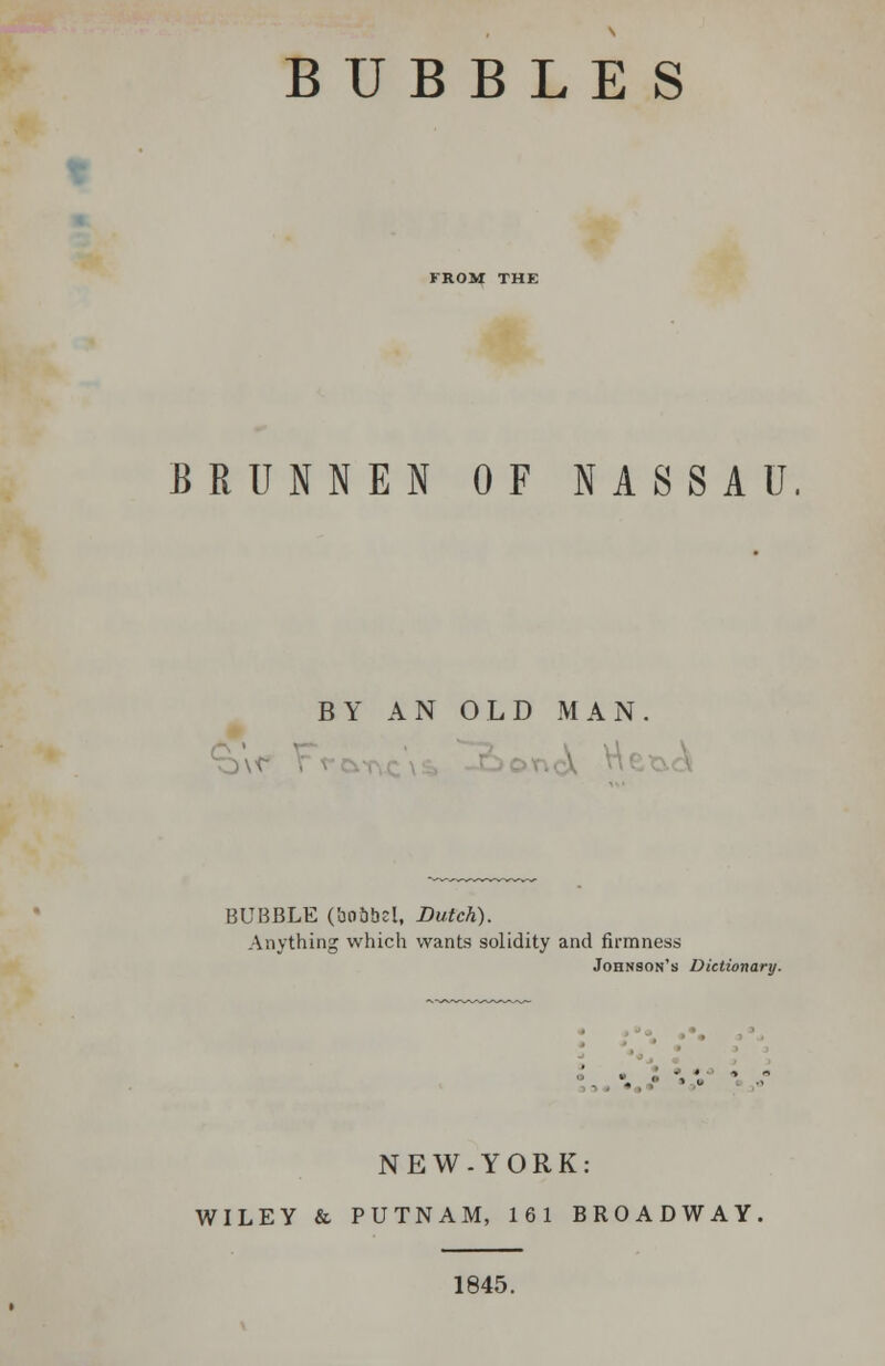 FROM THE BRUNNEN OF NASSAU BY AN OLD MAN. BUBBLE (bnbbel, Dutch). Anything which wants solidity and firmness Johnson's Dictionary. NEW-YORK: WILEY & PUTNAM, 161 BROADWAY 1845.