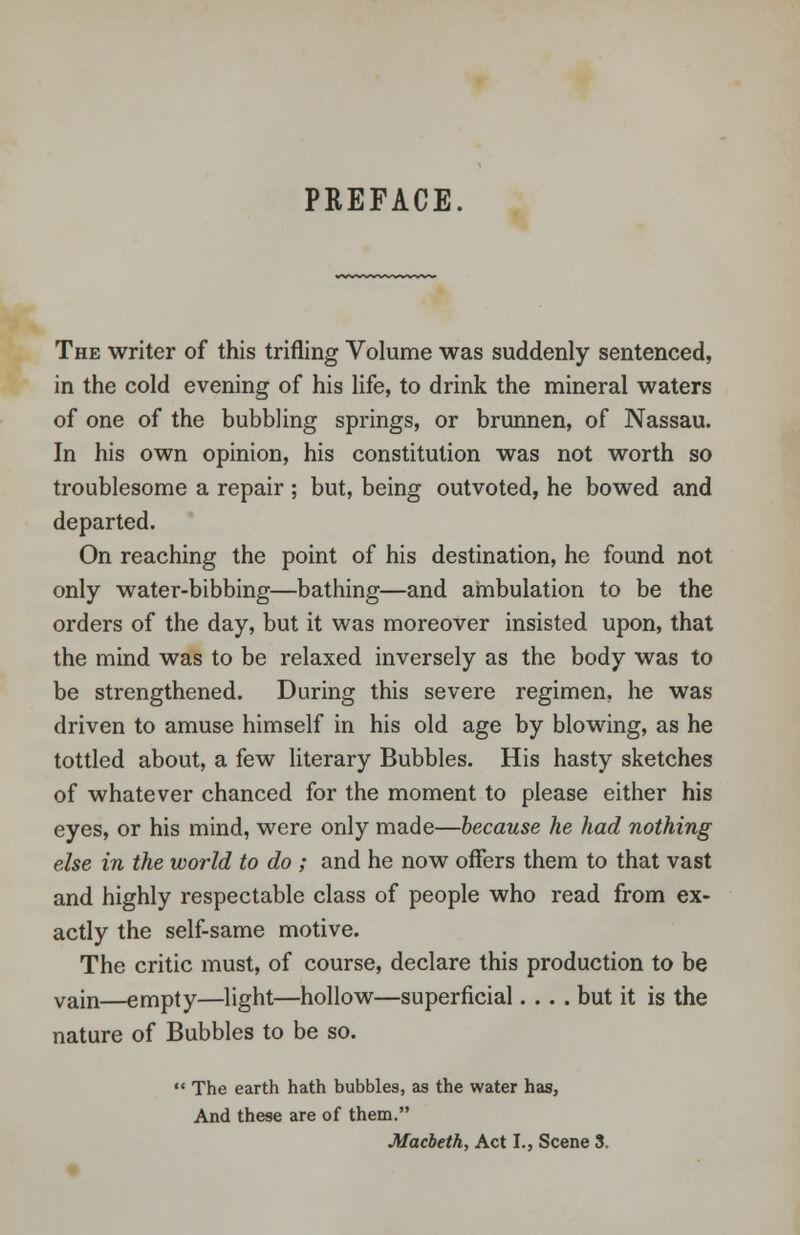 PREFACE. The writer of this trifling Volume was suddenly sentenced, in the cold evening of his life, to drink the mineral waters of one of the bubbling springs, or brunnen, of Nassau. In his own opinion, his constitution was not worth so troublesome a repair ; but, being outvoted, he bowed and departed. On reaching the point of his destination, he found not only water-bibbing—bathing—and ambulation to be the orders of the day, but it was moreover insisted upon, that the mind was to be relaxed inversely as the body was to be strengthened. During this severe regimen, he was driven to amuse himself in his old age by blowing, as he tottled about, a few literary Bubbles. His hasty sketches of whatever chanced for the moment to please either his eyes, or his mind, were only made—because he had nothing else in the world to do ; and he now offers them to that vast and highly respectable class of people who read from ex- actly the self-same motive. The critic must, of course, declare this production to be vain—empty—light—hollow—superficial.... but it is the nature of Bubbles to be so.  The earth hath bubbles, as the water has, And these are of them. Macbeth, Act I., Scene 3.