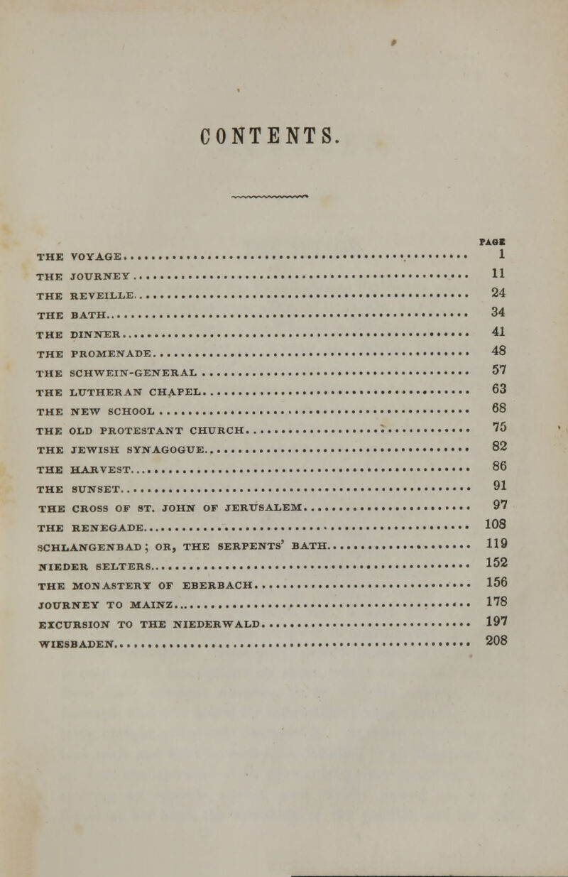 CONTENTS. THE BATH THE DINNER THE PROMENADE MM THE VOYAGE 1 THE JOURNEY 11 THE REVEILLE 24 34 41 48 THE SCHWEIN-GENERAL 57 THE LUTHERAN CHAPEL 63 THE NEW SCHOOL 68 THE OLD PROTESTANT CHURCH '. . . . 75 THE JEWISH SYNAGOGUE 82 THE HARVEST 86 THE SUNSET 91 THE CROSS OF ST. JOHN OF JERUSALEM 97 THE RENEGADE 108 SCHLANGENB AD ; OR, THE SERPENTS' BATH 119 NIEDER BELTERS 152 THE MONASTERY OF EBERBACH 156 JOURNEY TO MAINZ 178 EXCURSION TO THE NIEDERWALD 197 WIESBADEN 208