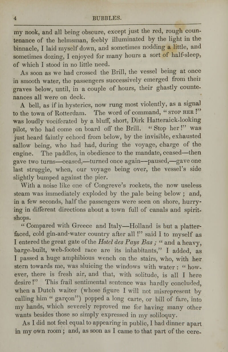 my nook, and all being obscure, except just the red, rough coun- tenance of the helmsman, feebly illuminated by the light in the binnacle, I laid myself down, and sometimes nodding a little, and sometimes dozing, I enjoyed for many hours a sort of half-sleep, of which I stood in no little need. As soon as we had crossed the Brill, the vessel being at once in smooth water, the passengers successively emerged from theii graves below, until, in a couple of hours, their ghastly counte- nances all were on deck. A bell, as if in hysterics, now rung most violently, as a signal to the town of Rotterdam. The word of command,  stop her ! was loudly vociferated by a bluff, short, Dirk Hatteraick-looking pilot, who had come on board off the Brill.  Stop her! was just heard faintly echoed from below, by the invisible, exhausted sallow being, who had had, during the voyage, charge of the engine. The paddles, in obedience to the mandate, ceased—then gave two turns—ceased,—turned once again—paused,—gave one last struggle, when, our voyage being over, the vessel's side slightly bumped against the pier. With a noise like one of Congreve's rockets, the now useless steam was immediately exploded by the jiale being below ; and, in a few seconds, half the passengers were seen on shore, hurry- ing in different directions about a town full of canals and spirit- shops.  Compared with Greece and Italy—Holland is but a platter- faced, cold gin-and-water country after all ! said I to myself as I entered the great gate of the Hotel des Pays Bas ;  and a heavy, barge-built, web-footed race are its inhabitants, I added, as I passed a huge amphibious wench on the stairs, who, with her stern towards me, was sluicing the windows with water :  how. ever, there is fresh air, and that, with solitude, is all I here desire! This frail sentimental sentence was hardly concluded, when a Dutch waiter (whose figure I will not misrepresent by calling him  garqon) popped a long carte, or bill of fare, into my hands, which severely reproved me for having many other wants besides those so simply expressed in my soliloquy. As I did not feel equal to appearing in public, I had dinner apart in my own room ; and, as soon as I came to that part of the cere-