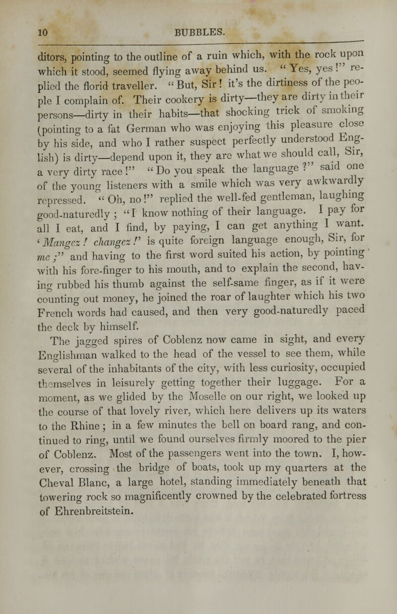 ditors, pointing to the outline of a ruin which, with the rock upon which it stood, seemed flying away behind us.  Yes, yes ! re- plied the florid traveller.  But, Sir! it's the dirtiness of the peo- ple I complain of. Their cookery is dirty—they are dirty in their persons—dirty in their habits—that shocking trick of smoking (pointing to a fat German who was enjoying this pleasure close by his side, and who I rather suspect perfectly understood Eng- lish) is dirty—depend upon it, they are what we should call, Sir, a very dirty race !  Do you speak the language ? said one of the young listeners with a smile which was very awkwardly repressed.  Oh, no ! replied the well-fed gentleman, laughing good-naturedly ; I know nothing of their language. I pay for all I eat, and I find, by paying, I can get anything I want. < Mangcz ! change* V is quite foreign language enough, Sir, for me; and having to the first word suited his action, by pointing' with his fore-finger to his mouth, and to explain the second, hav- ing rubbed his thumb against the self-same finger, as if it were counting out money, he joined the roar of laughter which his two French words had caused, and then very good-naturedly paced the deck by himself. The jagged spires of Coblenz now came in sight, and every Englishman walked to the head of the vessel to see them, while several of the inhabitants of the city, with less curiosity, occupied thomselves in leisurely getting together their luggage. For a moment, as we glided by the Moselle on our right, we looked up the course of that lovely river, which here delivers up its waters to the Rhine; in a few minutes the bell on board rang, and con- tinued to ring, until we found ourselves firmly moored to the pier of Coblenz. Most of the passengers went into the town. I, how- ever, crossing the bridge of boats, took up my quarters at the Cheval Blanc, a large hotel, standing immediately beneath that towering rock so magnificently crowned by the celebrated fortress of Ehrenbreitstein.