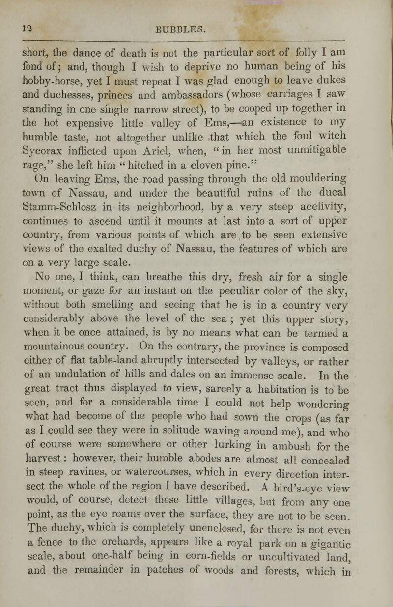 short, the dance of death is not the particular sort of folly I am fond of; and, though I wish to deprive no human being of his hobby-horse, yet I must repeat I was glad enough to leave dukes and duchesses, princes and ambassadors (whose carriages I saw standing in one single narrow street), to be cooped up together in the hot expensive little valley of Ems,—an existence to my humble taste, not altogether unlike that which the foul witch Sycorax inflicted upon Ariel, when, in her most unmitigable rage, she left him  hitched in a cloven pine. On leaving Ems, the road passing through the old mouldering town of Nassau, and under the beautiful ruins of the ducal Stamm-Schlosz in its neighborhood, by a very steep acclivity, continues to ascend until it mounts at last into a sort of upper country, from various points of which are to be seen extensive views of the exalted duchy of Nassau, the features of which are on a very large scale. No one, I think, can breathe this dry, fresh air for a single moment, or gaze for an instant on the peculiar color of the sky, without both smelling and seeing that he is in a country very considerably above the level of the sea; yet this upper story, when it be once attained, is by no means what can be termed a mountainous country. On the contrary, the province is composed either of flat table-land abruptly intersected by valleys, or rather of an undulation of hills and dales on an immense scale. In the great tract thus displayed to view, sarcely a habitation is to be seen, and for a considerable time I could not help wondering what had become of the people who had sown the crops (as far as I could see they were in solitude waving around me), and who of course were somewhere or other lurking in ambush for the harvest: however, their humble abodes are almost all concealed in steep ravines, or watercourses, which in every direction inter- sect the whole of the region I have described. A bird's-eye view would, of course, detect these little villages, but from any one point, as the eye roams over the surface, they are not to be seen. The duchy, which is completely unenclosed, for there is not even a fence to the orchards, appears like a royal park on a gigantic scale, about one-half being in corn-fields or uncultivated land, and the remainder in patches of woods and forests, which in