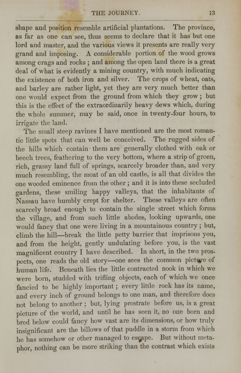 shape and position resemble artificial plantations. The province, as far as one can see, thus seems to declare that it has but one lord and master, and the various views it presents are really very- grand and imposing. A considerable portion of the wood grows among crags and rocks ; and among the open land there is a great deal of what is evidently a mining country, with much indicating the existence of both iron and silver. The crops of wheat, oats, and barley are rather light, yet they are very much better than one would expect from the ground from which they grow; but this is the effect of the extraordinarily heavy dews which, during the whole summer, may be said, once in twenty-four hours, to irrigate the land. The small steep ravines I have mentioned are the most roman- tic little spots that can well be conceived. The rugged sides of the hills which contain them are generally clothed with oak or beech trees, feathering to the very bottom, where a strip of green, rich, grassy land full of springs, scarcely broader than, and very much resembling, the moat of an old castle, is all that divides the one wooded eminence from the other; and it is into these secluded gardens, these smiling happy valleys, that the inhabitants of Nassau have humbly crept for shelter. These valleys are often scarcely broad enough to contain the single street which forms the village, and from such little abodes, looking upwards, one would fancy that one were living in a mountainous country; but, climb the hill—break the little petty barrier that imprisons you, and from the height, gently undulating before you, is the vast magnificent country I have described. In short, in the two pros- pects, one reads the old story—one sees the common picti*re of human life. Beneath lies the little contracted nook in which we were born, studded with trifling objects, each of which we once fancied to be highly important; every little rock has its name, and every inch of ground belongs to one man, and therefore does not belong to another ; but, lying prostrate before us, is a great picture of the world, and until he has seen it, no one born and bred below could fancy how vast are its dimensions, or how truly insignificant are the billows of that puddle in a storm from which he has somehow or other managed to escape. But without meta- phor, nothing can be more striking than the contrast which exists