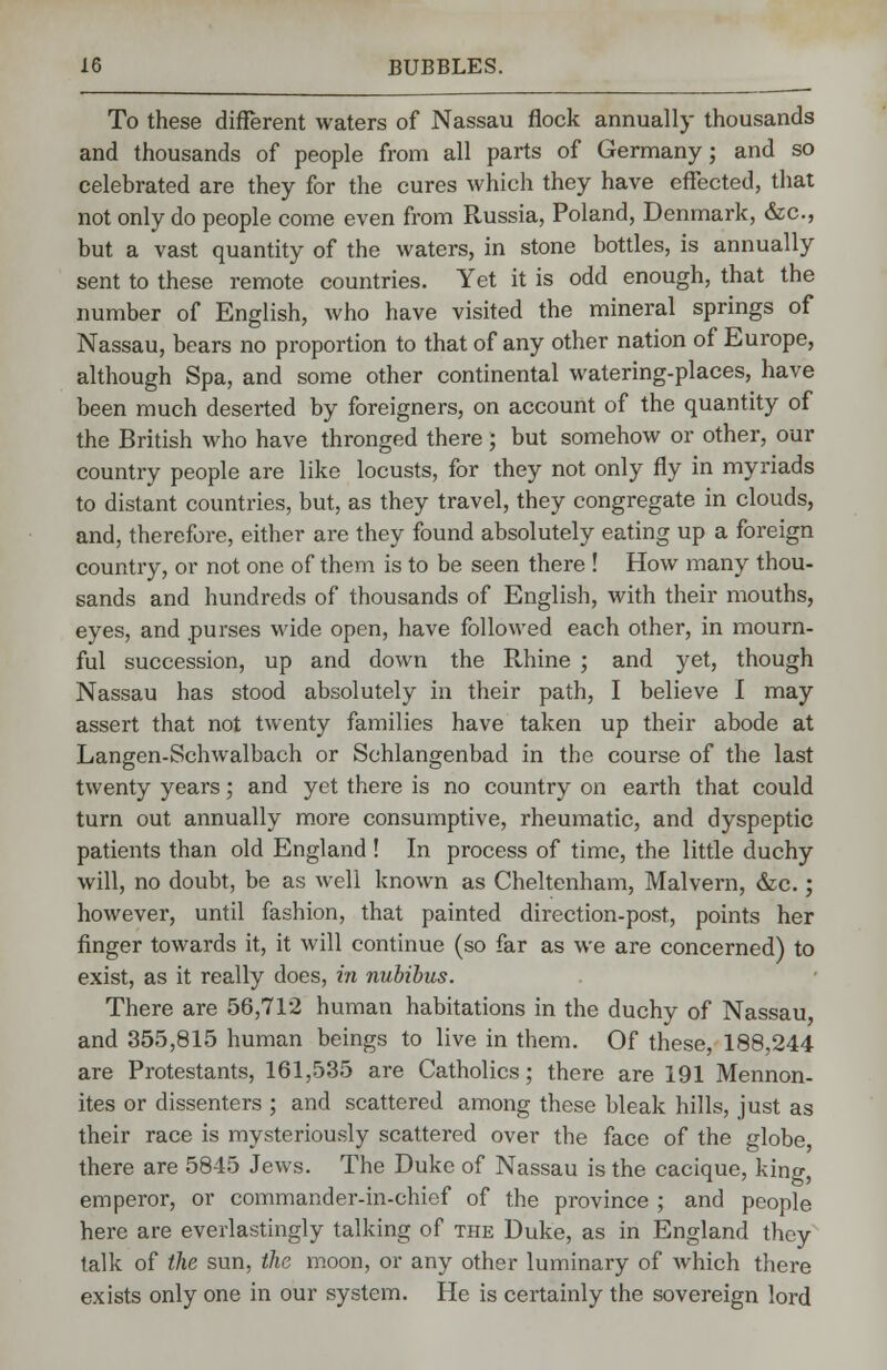 To these different waters of Nassau flock annually thousands and thousands of people from all parts of Germany; and so celebrated are they for the cures which they have effected, that not only do people come even from Russia, Poland, Denmark, &c, but a vast quantity of the waters, in stone bottles, is annually sent to these remote countries. Yet it is odd enough, that the number of English, who have visited the mineral springs of Nassau, bears no proportion to that of any other nation of Europe, although Spa, and some other continental watering-places, have been much deserted by foreigners, on account of the quantity of the British who have thronged there ; but somehow or other, our country people are like locusts, for they not only fly in myriads to distant countries, but, as they travel, they congregate in clouds, and, therefore, either are they found absolutely eating up a foreign country, or not one of them is to be seen there ! How many thou- sands and hundreds of thousands of English, with their mouths, eyes, and purses wide open, have followed each other, in mourn- ful succession, up and down the Rhine ; and yet, though Nassau has stood absolutely in their path, I believe I may assert that not twenty families have taken up their abode at Langen-Schwalbach or Schlangenbad in the course of the last twenty years; and yet there is no country on earth that could turn out annually more consumptive, rheumatic, and dyspeptic patients than old England ! In process of time, the little duchy will, no doubt, be as well known as Cheltenham, Malvern, &c.; however, until fashion, that painted direction-post, points her finger towards it, it will continue (so far as we are concerned) to exist, as it really does, in nubibus. There are 56,712 human habitations in the duchy of Nassau and 355,815 human beings to live in them. Of these, 188,244 are Protestants, 161,535 are Catholics; there are 191 Mennon- ites or dissenters ; and scattered among these bleak hills, just as their race is mysteriously scattered over the face of the globe, there are 5845 Jews. The Duke of Nassau is the cacique, king, emperor, or commander-in-chief of the province ; and people here are everlastingly talking of the Duke, as in England they talk of the sun, the moon, or any other luminary of which there exists only one in our system. He is certainly the sovereign lord