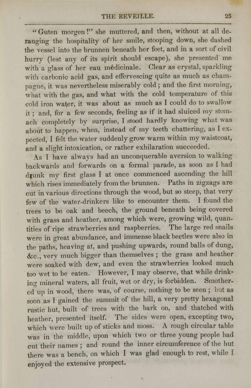  Guten morgen! she muttered, and then, without at all de- ranging the hospitality of her smile, stooping down, she dashed the vessel into the brunnen beneath her feet, and in a sort of civil hurry (lest any of its spirit should escape), she presented me with a glass of her eau medicinale. Clear as crystal, sparkling with carbonic acid gas, and effervescing quite as much as cham- pagne, it was nevertheless miserably cold; and the first morning, what with the gas, and what with the cold temperature of this cold iron water, it was about as much as I could do to swallow it; and, for a few seconds, feeling as if it had sluiced my stom- ach completely by surprise, I stood hardly knowing what was about to happen, when, instead of my teeth chattering, as I ex- pected, I felt the water suddenly grow warm within my waistcoat, and a slight intoxication, or rather exhilaration succeeded. As I have always had an unconquerable aversion to walking backwards and forwards on a formal parade, as soon as I had djunk my first glass I at once commenced ascending the hill which rises immediately from the brunnen. Paths in zigzags are cut in various directions through the wood, but so steep, that very few of the water-drinkers like to encounter them. I found the trees to be oak and beech, the ground beneath being covered with grass and heather, among which were, growing wild, quan- tities of ripe strawberries and raspberries. The large red snails were in ^reat abundance, and immense black beetles were also in the paths, heaving at, and pushing upwards, round balls of dung, &c, very much bigger than themselves ; the grass and heather were soaked with dew, and even the strawberries looked much too wet to be eaten. However, I may observe, that while drink- ing mineral waters, all fruit, wet or dry, is forbidden. Smother- ed up in wood, there was, of course, nothing to be seen ; but as soon as I gained the summit of the hill, a very pretty hexagonal rustic hut, built of trees with the bark on, and thatched with heather, presented itself. The sides were open, excepting two, which were built up of sticks and moss. A rough circular table was in the middle, upon which two or three young people had cut their names ; and round the inner circumference of the hut there was a bench, on which I was glad enough to rest, while I enjoyed the extensive prospect.