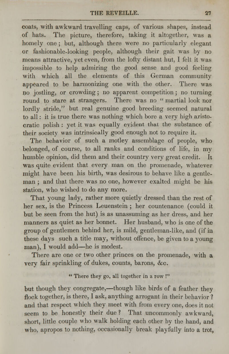coats, with awkward travelling caps, of various shapes, instead of hats. The picture, therefore, taking it altogether, was a homely one; but, although there were no particularly elegant or fashionable-looking people, although their gait was by no means attractive, yet even, from the lofty distant hut, I felt it was impossible to help admiring the good sense and good feeling with which all the elements of this German community appeared to be harmonizing one with the other. There was no jostling, or crowding; no apparent competition; no turning round to stare at strangers. There was no  martial look nor lordly stride, but real genuine good breeding seemed natural to all: it is true there was nothing which bore a very high aristo- cratic polish : yet it was equally evident that the substance of their society was intrinsically good enough not to require it. The behavior of such a motley assemblage of people, who belonged, of course, to all ranks and conditions of life, in my humble opinion, did them and their country very great credit. It was quite evident that every man on the promenade, whatever might have been his birth, was desirous to behave like a gentle- man ; and that there was no one, however exalted might be his station, who wished to do any more. That young lady, rather more quietly dressed than the rest of her sex, is the Princess Leuenstein ; her countenance (could it but be seen from the hut) is as unassuming as her dress, and her manners as quiet as her bonnet. Her husband, who is one of the group of gentlemen behind her, is mild, gentleman-like, and (if in these days such a title may, without offence, be given to a young man), I would add—he is modest. There are one or two other princes on the promenade, with a very fair sprinkling of dukes, counts, barons, &c.  There they go, all together in a row ! but though they congregate,—though like birds of a feather they flock together, is there, I ask, anything arrogant in their behavior ? and that respect which they meet with from every one, does it not seem to be honestly their due ? That uncommonly awkward, short, little couple who walk holding each other by the hand, and who, apropos to nothing, occasionally break playfully into a trot,