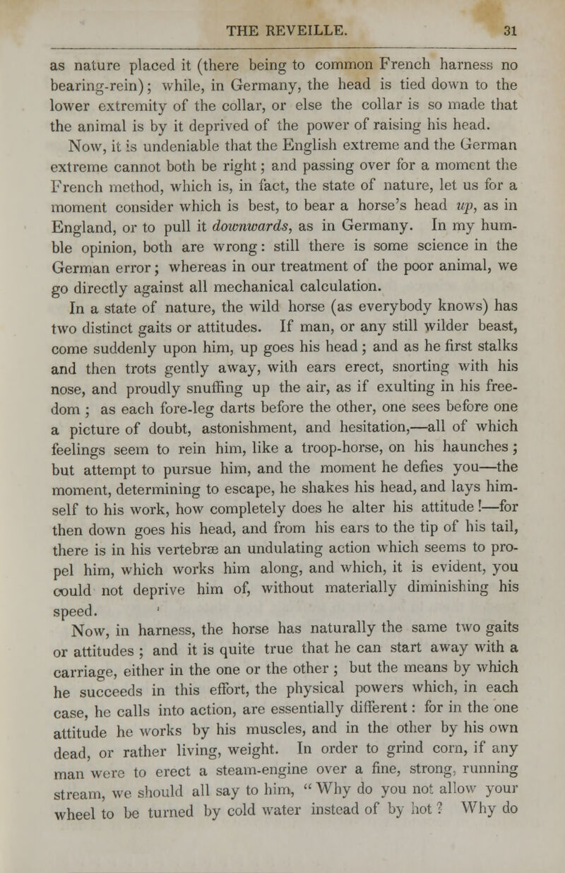 as nature placed it (there being to common French harness no bearing-rein); while, in Germany, the head is tied down to the lower extremity of the collar, or else the collar is so made that the animal is by it deprived of the power of raising his head. Now, it is undeniable that the English extreme and the German extreme cannot both be right; and passing over for a moment the French method, which is, in fact, the state of nature, let us for a moment consider which is best, to bear a horse's head up, as in England, or to pull it downwards, as in Germany. In my hum- ble opinion, both are wrong: still there is some science in the German error; whereas in our treatment of the poor animal, we go directly against all mechanical calculation. In a state of nature, the wild horse (as everybody knows) has two distinct gaits or attitudes. If man, or any still wilder beast, come suddenly upon him, up goes his head; and as he first stalks and then trots gently away, with ears erect, snorting with his nose, and proudly snuffing up the air, as if exulting in his free- dom ; as each fore-leg darts before the other, one sees before one a picture of doubt, astonishment, and hesitation,—all of which feelings seem to rein him, like a troop-horse, on his haunches; but attempt to pursue him, and the moment he defies you—the moment, determining to escape, he shakes his head, and lays him- self to his work, how completely does he alter his attitude!—for then down goes his head, and from his ears to the tip of his tail, there is in his vertebrae an undulating action which seems to pro- pel him, which works him along, and which, it is evident, you could not deprive him of, without materially diminishing his speed. ' Now, in harness, the horse has naturally the same two gaits or attitudes ; and it is quite true that he can start away with a carriage, either in the one or the other ; but the means by which he succeeds in this effort, the physical powers which, in each case, he calls into action, are essentially different: for in the one attitude he works by his muscles, and in the other by his own dead, or rather living, weight. In order to grind corn, if any man were to erect a steam-engine over a fine, strong, running stream, we should all say to him,  Why do you not allow your wheel to be turned by cold water instead of by hot ? Why do