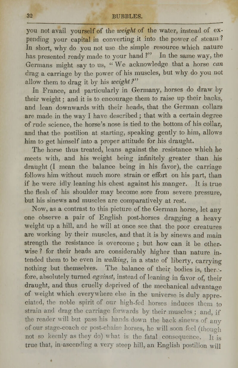 you not avail yourself of the weight of the water, instead of ex- pending your capital in converting it into the power of steam ? In short, why do you not use the simple resource which nature has presented ready made to your hand ? In the same way, the Germans might say to us,  We acknowledge that a horse can drag a carriage by the power of his muscles, but why do you not allow them to drag it by his weight ? In France, and particularly in Germany, horses do draw by their weight; and it is to encourage them to raise up their backs, and lean downwards with their heads, that the German collars are made in the way I have described ; that with a certain degree of rude science, the horse's nose is tied to the bottom of his collar, and that the postilion at starting, speaking gently to him, allows him to get himself into a proper attitude for his draught. The horse thus treated, leans against the resistance which he meets with, and his weight being infinitely greater than his draught (I mean the balance being in his favor), the carriage follows him without much more strain or effort on his part, than if he were idly leaning his chest against his manger. It is true the flesh of his shoulder may become sore from severe pressure, but his sinews and muscles are comparatively at rest. Now, as a contrast to this picture of the German horse, let any one observe a pair of English post-horses dragging a heavy weight up a hill, and he will at once see that the poor creatures are working by their muscles, and that it is by sinews and main strength the resistance is overcome ; but how can it be other- wise ? for their heads are considerably higher than nature in- tended them to be even in walking, in a state of liberty, carrying nothing but themselves. The balance of their bodies is, there- fore, absolutely turned against, instead of leaning in favor of, their draught, and thus cruelly deprived of the mechanical advantage of weight which everywhere else in the universe is duly appre- ciated, the noble spirit of our high-fed horses induces them to strain and drag- the carriag ds by their muscles ; and, if the reader will but pass his hands clown the back sinews of any of our stage-coach or post-chaise horses, he will soon feel (thi not so keenly as they do) what is the fatal consequence. It is true that, in ascending a very steep hill, an English postilion will