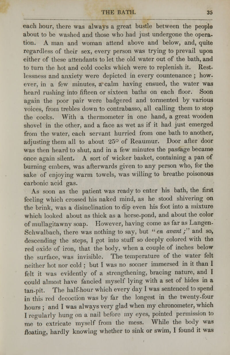 each hour, there was always a great bustle between the people about to be washed and those who had just undergone the opera- tion. A man and woman attend above and below, and, quite regardless of their sex, every person was trying to prevail upon either of these attendants to let the old water out of the bath, and to turn the hot and cold cocks which were to replenish it. Rest- lessness and anxiety were depicted in every countenance ; how- ever, in a few minutes, a calm having ensued, the water was heard rushing into fifteen or sixteen baths on each floor. Soon again the poor pair were badgered and tormented by various voices, from trebles down to contrabasso, all calling them to stop the cocks. With a thermometer in one hand, a great wooden shovel in the other, and a face as wet as if it had just emerged from the water, each servant hurried from one bath to another, adjusting them all to about 25° of Reaumur. Door after door was then heard to shut, and in a few minutes the passage became once again silent. A sort of wicker basket, containing a pan of burning embers, was afterwards given to any person who, for the sake of enjoying warm towels, was willing to breathe poisonous carbonic acid gas. As soon as the patient was ready to enter his bath, the first feeling which crossed his naked mind, as he stood shivering on the brink, was a disinclination to dip even his foot into a mixture which looked about as thick as a horse-pond, and about the color of mullagitawny soap. However, having come as far as Langen- Schwalbach, there was nothing to say, but en avant; and so, descending the steps, I got into stuff so deeply colored with the red oxide of iron, that the body, when a couple of inches below the surface, was invisible. The temperature of the water felt neither hot nor cold ; but I was no sooner immersed in it than I felt it was evidently of a strengthening, bracing nature, and I could almost have fancied myself lying with a set of hides in a tan-pit. The half-hour which every day I was sentenced to spend in this red decoction was by far the longest in the twenty-four hours ; and I was always very glad when my chronometer, which I regularly hung on a nail before my eyes, pointed permission to me to extricate myself from the mess. While the body was floating, hardly knowing whether to sink or swim, I found it was