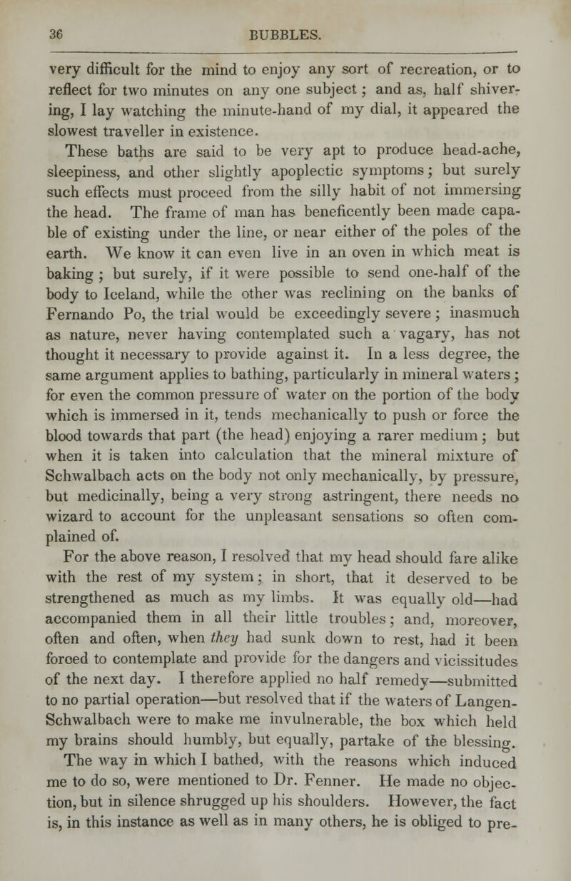 very difficult for the mind to enjoy any sort of recreation, or to reflect for two minutes on any one subject; and as, half shiver- ing, I lay watching the minute-hand of my dial, it appeared the slowest traveller in existence. These baths are said to be very apt to produce head-ache, sleepiness, and other slightly apoplectic symptoms; but surely such effects must proceed from the silly habit of not immersing the head. The frame of man has beneficently been made capa- ble of existing under the line, or near either of the poles of the earth. We know it can even live in an oven in which meat is baking ; but surely, if it were possible to send one-half of the body to Iceland, while the other was reclining on the banks of Fernando Po, the trial would be exceedingly severe; inasmuch as nature, never having contemplated such a vagary, has not thought it necessary to provide against it. In a less degree, the same argument applies to bathing, particularly in mineral waters ; for even the common pressure of water on the portion of the body which is immersed in it, tends mechanically to push or force the blood towards that part (the head) enjoying a rarer medium ; but when it is taken into calculation that the mineral mixture of Schwalbach acts on the body not only mechanically, by pressure, but medicinally, being a very strong astringent, there needs no wizard to account for the unpleasant sensations so often com- plained of. For the above reason, I resolved that my head should fare alike with the rest of my system; in short, that it deserved to be strengthened as much as my limbs. It was equally old—had accompanied them in all their little troubles; and, moreover, often and often, when they had sunk down to rest, had it been foroed to contemplate and provide for the dangers and vicissitudes of the next day. I therefore applied no half remedy—submitted to no partial operation—but resolved that if the waters of Langen- Schwalbach were to make me invulnerable, the box which held my brains should humbly, but equally, partake of the blessing. The way in which I bathed, with the reasons which induced me to do so, were mentioned to Dr. Fenner. He made no objec- tion, but in silence shrugged up his shoulders. However, the fact is, in this instance as well as in many others, he is obliged to pre-