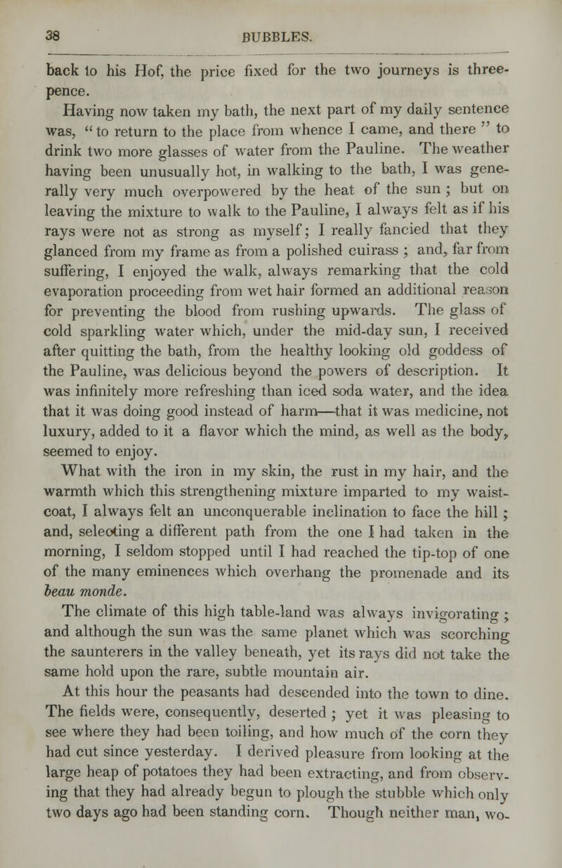 back to his Hof, the price fixed for the two journeys is three- pence. Having now taken my bath, the next part of my daily sentence was,  to return to the place from whence I came, and there  to drink two more glasses of water from the Pauline. The weather having been unusually hot, in walking to the bath, I was gene- rally very much overpowered by the heat of the sun ; but on leaving the mixture to walk to the Pauline, I always felt as if his rays were not as strong as myself; I really fancied that they glanced from my frame as from a polished cuirass ; and, far from suffering, I enjoyed the walk, always remarking that the cold evaporation proceeding from wet hair formed an additional reason for preventing the blood from rushing upwards. The glass of cold sparkling water which, under the mid-day sun, I received after quitting the bath, from the healthy looking old goddess of the Pauline, was delicious beyond the powers of description. It was infinitely more refreshing than iced soda water, and the idea that it was doing good instead of harm—that it was medicine, not luxury, added to it a flavor which the mind, as well as the body, seemed to enjoy. What with the iron in my skin, the rust in my hair, and the warmth which this strengthening mixture imparted to my waist- coat, I always felt an unconquerable inclination to face the hill; and, selecting a different path from the one I had taken in the morning, I seldom stopped until I had reached the tip-top of one of the many eminences which overhang the promenade and its beau monde. The climate of this high table-land was always invigorating ; and although the sun was the same planet which was scorching the saunterers in the valley beneath, yet its rays did not take the same hold upon the rare, subtle mountain air. At this hour the peasants had descended into the town to dine. The fields were, consequently, deserted ; yet it was pleasing to see where they had been toiling, and how much of the corn they had cut since yesterday. I derived pleasure from looking at the large heap of potatoes they had been extracting, and from observ- ing that they had already begun to plough the stubble which only two days ago had been standing corn. Though neither man, wo-