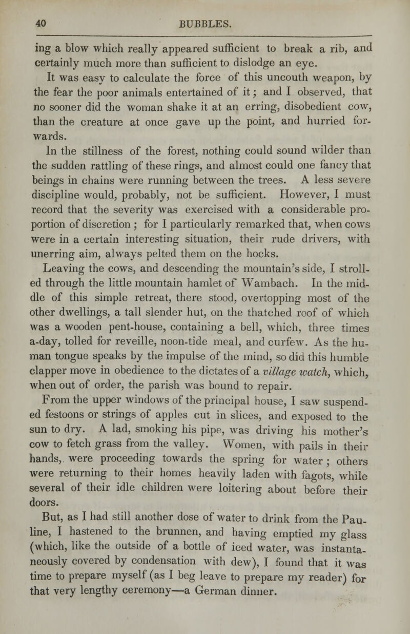 ing a blow which really appeared sufficient to break a rib, and certainly much more than sufficient to dislodge an eye. It was easy to calculate the force of this uncouth weapon, by the fear the poor animals entertained of it; and I observed, that no sooner did the woman shake it at an erring, disobedient cow, than the creature at once gave up the point, and hurried for- wards. In the stillness of the forest, nothing could sound wilder than the sudden rattling of these rings, and almost could one fancy that beings in chains were running between the trees. A less severe discipline would, probably, not be sufficient. However, I must record that the severity was exercised with a considerable pro- portion of discretion ; for I particularly remarked that, when cows were in a certain interesting situation, their rude drivers, with unerring aim, always pelted them on the hocks. Leaving the cows, and descending the mountain's side, I stroll- ed through the little mountain hamlet of Wambach. In the mid- dle of this simple retreat, there stood, overtopping most of the other dwellings, a tall slender hut, on the thatched roof of which was a wooden pent-house, containing a bell, Avhich, three times a-day, tolled for reveille, noon-tide meal, and curfew. As the hu- man tongue speaks by the impulse of the mind, so did this humble clapper move in obedience to the dictates of a village watch, which, when out of order, the parish was bound to repair. From the upper windows of the principal house, I saw suspend- ed festoons or strings of apples cut in slices, and exposed to the sun to dry. A lad, smoking his pipe, was driving his mother's cow to fetch grass from the valley. Women, with pails in their hands, were proceeding towards the spring for water • others were returning to their homes heavily laden with fagots, while several of their idle children were loitering about before their doors. But, as I had still another dose of water to drink from the Pau- line, I hastened to the brunnen, and having emptied my glass (which, like the outside of a bottle of iced water, was instanta- neously covered by condensation with dew), I found that it was time to prepare myself (as I beg leave to prepare my reader) for that very lengthy ceremony—a German dinner.