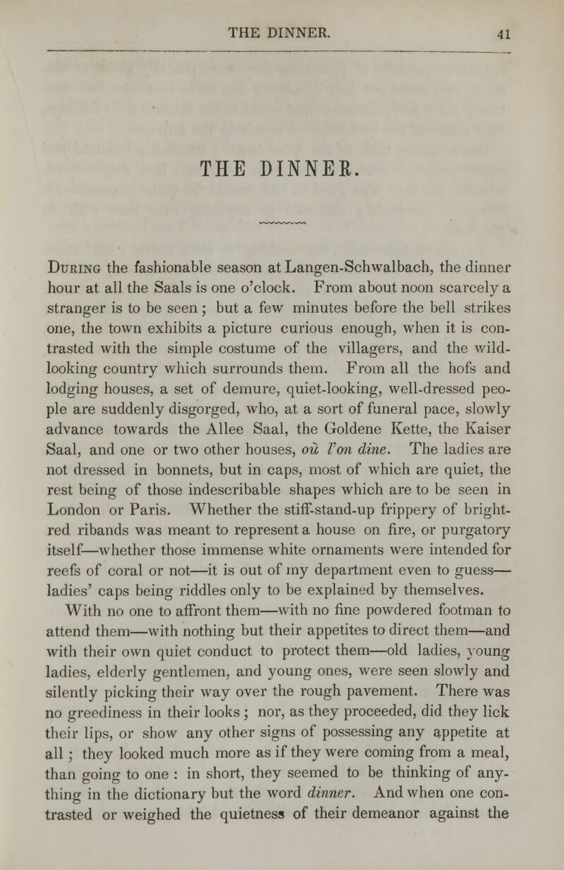 THE DINNER. During the fashionable season at Langen-Schwalbach, the dinner hour at all the Saals is one o'clock. From about noon scarcely a stranger is to be seen; but a few minutes before the bell strikes one, the town exhibits a picture curious enough, when it is con- trasted with the simple costume of the villagers, and the wild- looking country which surrounds them. From all the hofs and lodging houses, a set of demure, quiet-looking, well-dressed peo- ple are suddenly disgorged, who, at a sort of funeral pace, slowly advance towards the Allee Saal, the Goldene Kette, the Kaiser Saal, and one or two other houses, ou Ton dine. The ladies are not dressed in bonnets, but in caps, most of which are quiet, the rest being of those indescribable shapes which are to be seen in London or Paris. Whether the stiff-stand-up frippery of bright- red ribands was meant to represent a house on fire, or purgatory itself—whether those immense white ornaments were intended for reefs of coral or not—it is out of my department even to guess— ladies' caps being riddles only to be explained by themselves. With no one to affront them—with no fine powdered footman to attend them—with nothing but their appetites to direct them—and with their own quiet conduct to protect them—old ladies, young ladies, elderly gentlemen, and young ones, were seen slowly and silently picking their way over the rough pavement. There was no greediness in their looks ; nor, as they proceeded, did they lick their lips, or show any other signs of possessing any appetite at all; they looked much more as if they were coming from a meal, than going to one : in short, they seemed to be thinking of any- thing in the dictionary but the word dinner. And when one con- trasted or weighed the quietness of their demeanor against the