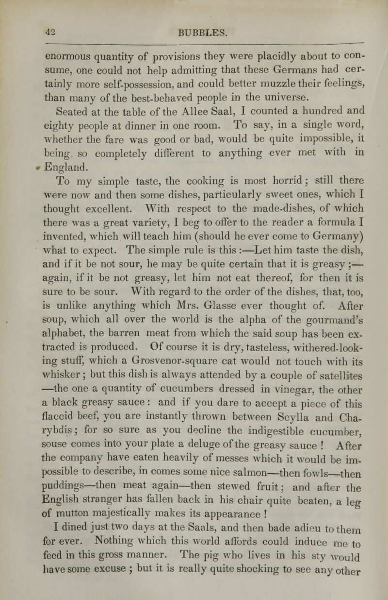 enormous quantity of provisions they were placidly about to con- sume, one could not help admitting that these Germans had cer- tainly more self-possession, and could better muzzle their feelings, than many of the best-behaved people in the universe. Seated at the table of the Allee Saal, I counted a hundred and eighty people at dinner in one room. To say, in a single word, whether the fare was good or bad, would be quite impossible, it being, so completely different to anything ever met with in - England. To my simple taste, the cooking is most horrid; still there were now and then some dishes, particularly sweet ones, which I thought excellent. With respect to the made-dishes, of Avhich there was a great variety, I beg to offer to the reader a formula I invented, which will teach him (should he ever come to Germany) what to expect. The simple rule is this :—Let him taste the dish, and if it be not sour, he may be quite certain that it is greasy ;— again, if it be not greasy, let him not eat thereof, for then it is sure to be sour. With regard to the order of the dishes, that, too, is unlike anything which Mrs. Glasse ever thought of. After soup, which all over the world is the alpha of the gourmand's alphabet, the barren meat from which the said soup has been ex- tracted is produced. Of course it is dry, tasteless, withered-look- ing stuff, which a Grosvenor-square cat would not touch with its whisker; but this dish is always attended by a couple of satellites —the one a quantity of cucumbers dressed in vinegar, the other a black greasy sauce : and if you dare to accept a piece of this flaccid beef, you are instantly thrown between Scylla and Cha- rybdis; for so sure as you decline the indigestible cucumber, souse comes into your plate a deluge of the greasy sauce ! After the company have eaten heavily of messes which it would be im- possible to describe, in comes some nice salmon—then fowls then puddings—then meat again—then stewed fruit; and after the English stranger has fallen back in his chair quite beaten, a leg of mutton majestically makes its appearance ! I dined just two days at the Saals, and then bade adieu to them for ever. Nothing which this world affords could induce me to feed in this gross manner. The pig who lives in his sty would have some excuse ; but it is really quite shocking to see any other