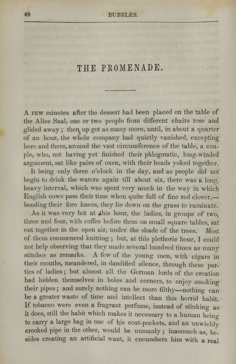 THE PROMENADE. A few minutes after the dessert had been placed on the table of the Allee Saal, one or two people from different chairs rose and glided away ; then, up got as many more, until, in about a quarter of an hour, the whole company had quietly vanished, excepting here and there, around the vast circumference of the table, a cou- ple, who, not having yet finished their phlegmatic, long-winded argument, sat like pairs of oxen, with their heads yoked together. It being only three o'clock in the day, and as people did not begin to drink the waters again till about six, there was a long, heavy interval, which was spent very much in the way in which English cows pass their time when quite full of fine red clover,— bending their fore knees, they lie down on the grass to ruminate. As it was very hot at ihis hour, the ladies, in groups of two, three and four, with coffee before them on small square tables, sat out together in the open air, under the shade of the trees. Most of them commenced knitting ; but, at this plethoric hour, I could not help observing that they made several hundred times as many stitches as remarks. A few of tbe young men, with cigars in their mouths, meandered, in dandified silence, through these par- ties of ladies; but almost all the German lords of the creation had hidden themselves in holes and corners, to enjoy smoking their pipes; and surely nothing can be more filthy—nothing can be a greater waste of time and intellect than this horrid habit. If tobacco were even a fragrant perfume, instead of stinking as it does, still the habit which makes it necessary to a human being to carry a large bag in one of his coat-pockets, and an unwieldy crooked pipe in the other, would be unmanly; inasmuch as, be- sides creating an artificial want, it encumbers him with a real