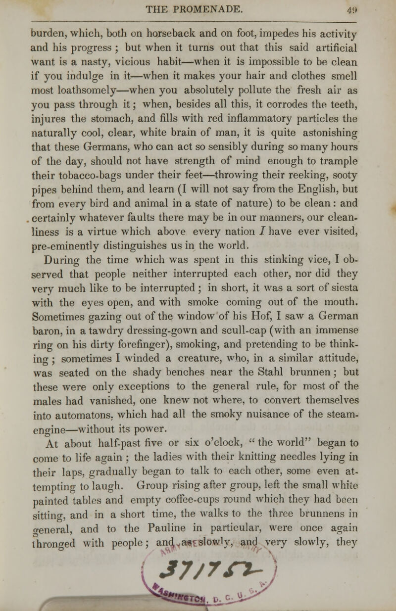 burden, which, both on horseback and on foot, impedes his activity and his progress ; but when it turns out that this said artificial want is a nasty, vicious habit—when it is impossible to be clean if you indulge in it—when it makes your hair and clothes smell most loathsomely—when you absolutely pollute the fresh air as you pass through it; when, besides all this, it corrodes the teeth, injures the stomach, and fills with red inflammatory particles the naturally cool, clear, white brain of man, it is quite astonishing that these Germans, who can act so sensibly during so many hours of the day, should not have strength of mind enough to trample their tobacco-bags under their feet—throwing their reeking, sooty pipes behind them, and learn (I will not say from the English, but from every bird and animal in a state of nature) to be clean: and . certainly whatever faults there may be in our manners, our clean- liness is a virtue which above every nation / have ever visited, pre-eminently distinguishes us in the world. During the time which was spent in this stinking vice, I ob- served that people neither interrupted each other, nor did they very much like to be interrupted ; in short, it was a sort of siesta with the eyes open, and with smoke coming out of the mouth. Sometimes gazing out of the window of his Hof, I saw a German baron, in a tawdry dressing-gown and scull-cap (with an immense ring on his dirty forefinger), smoking, and pretending to be think- ing ; sometimes I winded a creature, who, in a similar attitude, was seated on the shady benches near the Stahl brunnen; but these were only exceptions to the general rule, for most of the males had vanished, one knew not where, to convert themselves into automatons, which had all the smoky nuisance of the steam- engine—without its power. At about half-past five or six o'clock,  the world began to come to life again ; the ladies with their knitting needles lying in their laps, gradually began to talk to each other, some even at- tempting to laugh. Group rising after group, left the small white painted tables and empty coffee-cups round which they had been sitting, and in a short time, the walks to the three brunnens in general, and to the Pauline in particular, were once again thronged with people; and,*a*iEslowly, and very slowly, they J7/7SJ-