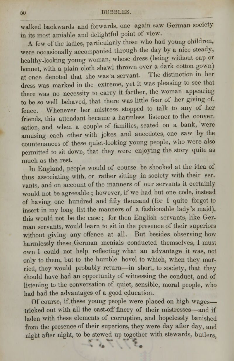 walked backwards and forwards, one again saw German society in its most amiable and delightful point of view. A few of the ladies, particularly those who had young children, were occasionally accompanied through the day by a nice steady, healthy-looking young woman, whose dress (being without cap or bonnet, with a plain cloth shawl thrown over a dark cotton gown) at once denoted that she was a servant. The distinction in her dress was marked in the extreme, yet it was pleasing to see that there was no necessity to carry it farther, the woman appearing to be so well behaved, that there was little fear of her giving of- fence. Whenever her mistress stopped to talk to any of her friends, this attendant became a harmless listener to the conver- sation, and when a couple of families, seated on a bank, 'were amusing each other with jokes and anecdotes, one saw by the countenances of these quiet-looking young people, who were also permitted to sit down, that they were enjoying the story quite as much as the rest. In England, people would of course be shocked at the idea of thus associating with, or rather sitting in society with their ser- vants, and on account of the manners of our servants it certainly would not be agreeable; however, if we had but one code, instead of having one hundred and fifty thousand (for I quite forgot to insert in my long list the manners of a fashionable lady's maid), this would not be the case ; for then English servants, like Ger- man servants, would learn to sit in the presence of their superiors without giving any offence at all. But besides observing how harmlessly these German menials conducted themselves, I must own I could not help reflecting what an advantage it was, not only to them, but to the humble hovel to which, when they mar- ried, they would probably return—in short, to society, that they should have had an opportunity of witnessing the conduct, and of listening to the conversation of quiet, sensible, moral people, who had had the advantages of a good education. Of course, if these young people were placed on high wages— tricked out with all the cast-off finery of their mistresses—and if laden with these elements of corruption, and hopelessly banished from the presence of their superiors, they were day after day, and night after night, to be stewed up together with stewards, butlers, b •*■ * ■»■•» ** £