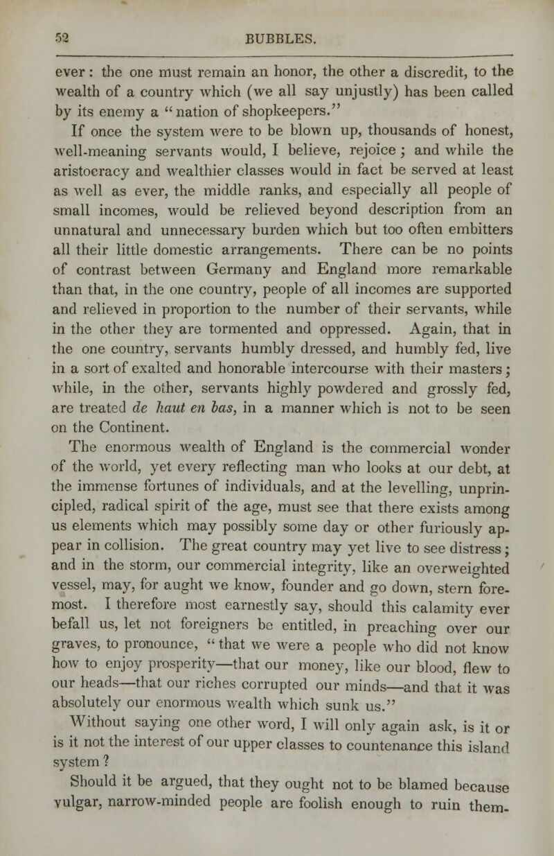 ever: the one must remain an honor, the other a discredit, to the wealth of a country which (we all say unjustly) has been called by its enemy a nation of shopkeepers. If once the system were to be blown up, thousands of honest, well-meaning servants would, I believe, rejoice; and while the aristocracy and wealthier classes would in fact be served at least as well as ever, the middle ranks, and especially all people of small incomes, would be relieved beyond description from an unnatural and unnecessary burden which but too often embitters all their little domestic arrangements. There can be no points of contrast between Germany and England more remarkable than that, in the one country, people of all incomes are supported and relieved in proportion to the number of their servants, while in the other they are tormented and oppressed. Again, that in the one country, servants humbly dressed, and humbly fed, live in a sort of exalted and honorable intercourse with their masters; while, in the other, servants highly powdered and grossly fed, are treated de haut en has, in a manner which is not to be seen on the Continent. The enormous wealth of England is the commercial wonder of the world, yet every reflecting man who looks at our debt, at the immense fortunes of individuals, and at the levelling, unprin- cipled, radical spirit of the age, must see that there exists among us elements which may possibly some day or other furiously ap- pear in collision. The great country may yet live to see distress; and in the storm, our commercial integrity, like an overweighted vessel, may, for aught we know, founder and go down, stern fore- most. I therefore most earnestly say, should this calamity ever befall us, let not foreigners be entitled, in preaching over our graves, to pronounce,  that we were a people who did not know how to enjoy prosperity—that our money, like our blood, flew to our heads—that our riches corrupted our minds—and that it was absolutely our enormous wealth which sunk us. Without saying one other word, I will only again ask, is it or is it not the interest of our upper classes to countenance this island system ? Should it be argued, that they ought not to be blamed because vulgar, narrow-minded people are foolish enough to ruin them-