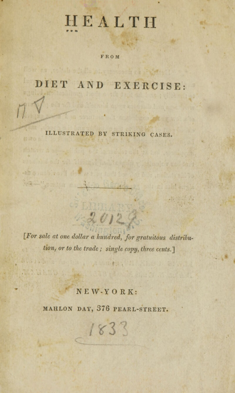 H E A L T II DIET AND EXERCISE ILLUSTRATED BY STRIKING CASES. ' [For sale at one dollar a hundred, for gratuitous distribu- tion, or to the trade; single copy, three cents.'] NEW-YO RK: MAHLON DAY, 376 PEARL-STREET.