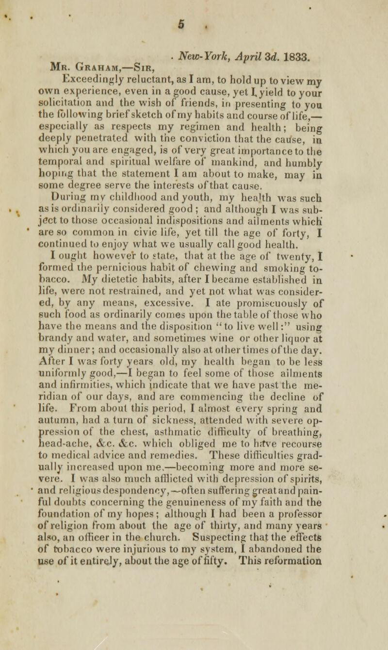 . New-York, April 3d. 1833. Mr. Graham,—Sir, Exceedingly reluctant, as I am, to hold up to view my own experience, even in a good cause, yet I, yield to your solicitation and the wish of friends, in presenting to you the following brief sketch of my habits and course of life,— especially as respects my regimen and health; being deeply penetrated with the conviction that the cause, iu which you are engaged, is of very great importance to the temporal and spiritual welfare of mankind, and humbly hoping that the statement I am about to make, may iu some degree serve the interests of that cause. During my childhood and youth, my health was such as is ordinarily considered good ; and although I was sub- ject to those occasional indispositions and ailments which' are so common in civic life, yet till the age of forty, I continued to enjoy what we usually call good health. I ought however to state, that at the age of twenty, I formed the pernicious habit of chewing and smoking to- bacco. My dietetic habits, after I became established in life, were not restrained, and yet not what was consider- ed, by any means, excessive. I ate promiscuously of such food as ordinarily comes upon the table of those who have the means and the disposition  to live well: using brandy and water, and sometimes wine or other liquor at my dinner; and occasionally also at other times of the day. After I was forty years old, my health began to be less uniformly good,—I began to feel some of those ailments and infirmities, which indicate that we have past the me- ridian of our days, and are commencing the decline of life. From about this period, I almost every spring and autumn, had a turn of sickness, attended with severe op- pression of the chest, asthmatic difficulty of breathing, head-ache, &c. &c. which obliged me to ha\re recourse to medical advice and remedies. These difficulties grad- ually increased upon me,—becoming more and more se- vere. I was also much afflicted with depression of spirits, and religious despondency,—often suffering greatand pain- ful doubts concerning the genuineness of my faith and the foundation of my hopes ; although I had been a professor of religion from about the age of thirty, and many years also, an officer in the church. Suspecting that the effects of tobacco were injurious to my system, I abandoned the use of it entirely, about the age of fifty. This reformation