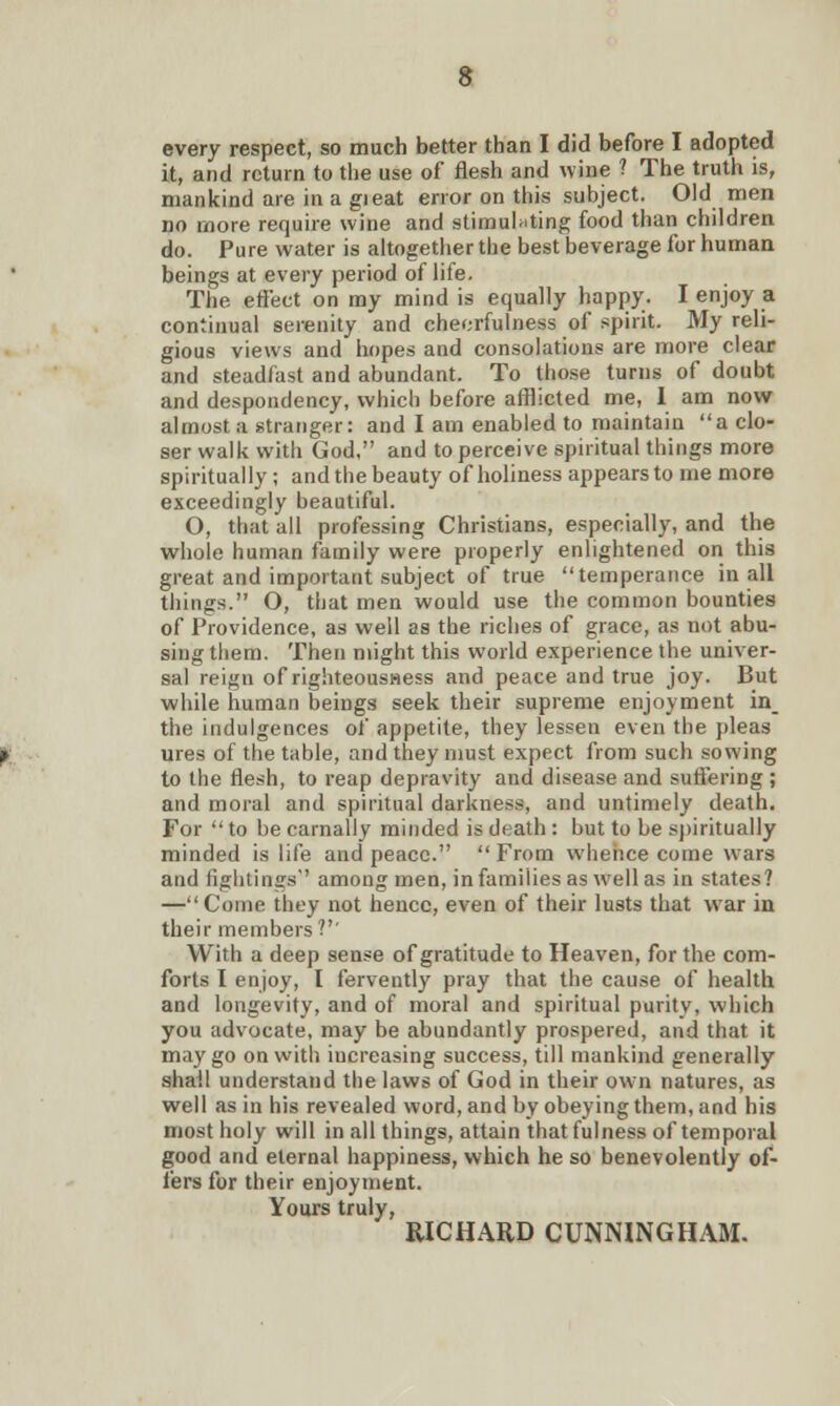every respect, so much better than I did before I adopted it, and return to the use of flesh and wine ? The truth is, mankind are in a gieat error on this subject. Old men no more require wine and stimulating food than children do. Pure water is altogether the best beverage for human beings at every period of life. The effect on my mind is equally happy. I enjoy a continual serenity and cheerfulness of spirit. My reli- gious views and hopes and consolations are more clear and steadfast and abundant. To those turns of doubt and despondency, which before afflicted me, I am now almost a stranger: and I am enabled to maintain a clo- ser walk with God, and to perceive spiritual things more spiritually ; and the beauty of holiness appears to me more exceedingly beautiful. O, that all professing Christians, especially, and the whole human family were properly enlightened on this great and important subject of true temperance in all things. O, that men would use the common bounties of Providence, as well as the riches of grace, as not abu- sing them. Then might this world experience the univer- sal reign of righteousness and peace and true joy. But while human beings seek their supreme enjoyment in_ the indulgences of appetite, they lessen even the pleas ures of the table, and they must expect from such sowing to the flesh, to reap depravity and disease and suffering ; and moral and spiritual darkness, and untimely death. For  to be carnally minded is death : but to be spiritually minded is life and peace. From whence come wars and fightings among men, in families as well as in states? —Come they not hence, even of their lusts that war in their members?'' With a deep sense of gratitude to Heaven, for the com- forts I enjoy, I fervently pray that the cause of health and longevity, and of moral and spiritual purity, which you advocate, may be abundantly prospered, and that it may go on with increasing success, till mankind generally shall understand the laws of God in their own natures, as well as in his revealed word, and by obeying them, and his most holy will in all things, attain that fulness of temporal good and eternal happiness, which he so benevolently of- fers for their enjoyment. Yours truly, RICHARD CUNNINGHAM.
