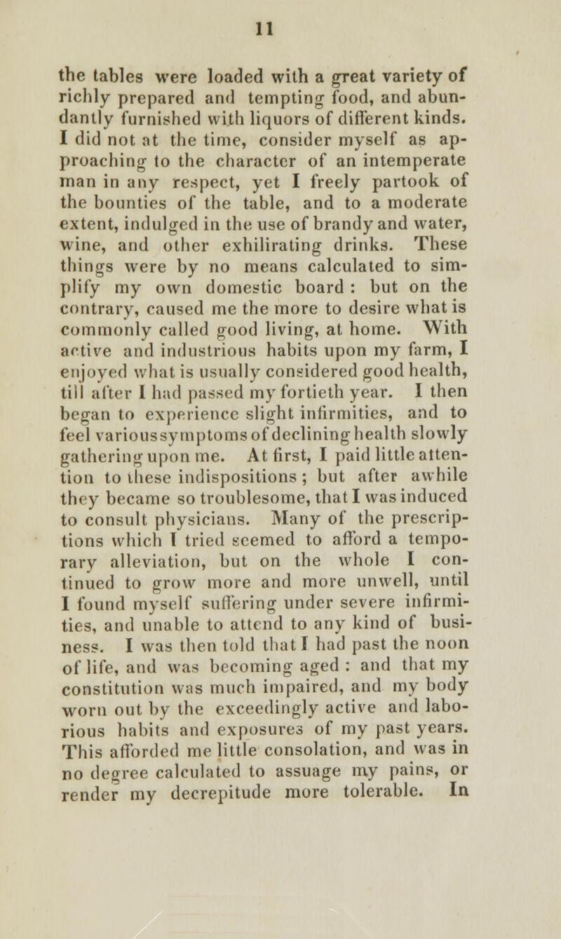 the tables were loaded with a great variety of richly prepared and tempting food, and abun- dantly furnished with liquors of different kinds. I did not at the time, consider myself as ap- proaching to the character of an intemperate man in any respect, yet I freely partook of the bounties of the table, and to a moderate extent, indulged in the use of brandy and water, wine, and other exhilirating drinks. These things were by no means calculated to sim- plify my own domestic board : but on the contrary, caused me the more to desire what is commonly called good living, at home. With active and industrious habits upon my farm, I enjoyed what is usually considered good health, till after I had passed my fortieth year. I then began to experience slight infirmities, and to feel varioussytnptomsof declininghealth slowly gathering upon me. At first, I paid little atten- tion to these indispositions ; but after awhile they became so troublesome, that I was induced to consult physicians. Many of the prescrip- tions which I tried seemed to afford a tempo- rary alleviation, but on the whole I con- tinued to grow more and more unwell, until I found myself suffering under severe infirmi- ties, and unable to attend to any kind of busi- ness. I was then told that I had past the noon of life, and was becoming aged : and that my constitution was much impaired, and my body worn out by the exceedingly active and labo- rious habits and exposures of my past years. This afforded me little consolation, and was in no degree calculated to assuage my pains, or render my decrepitude more tolerable. In