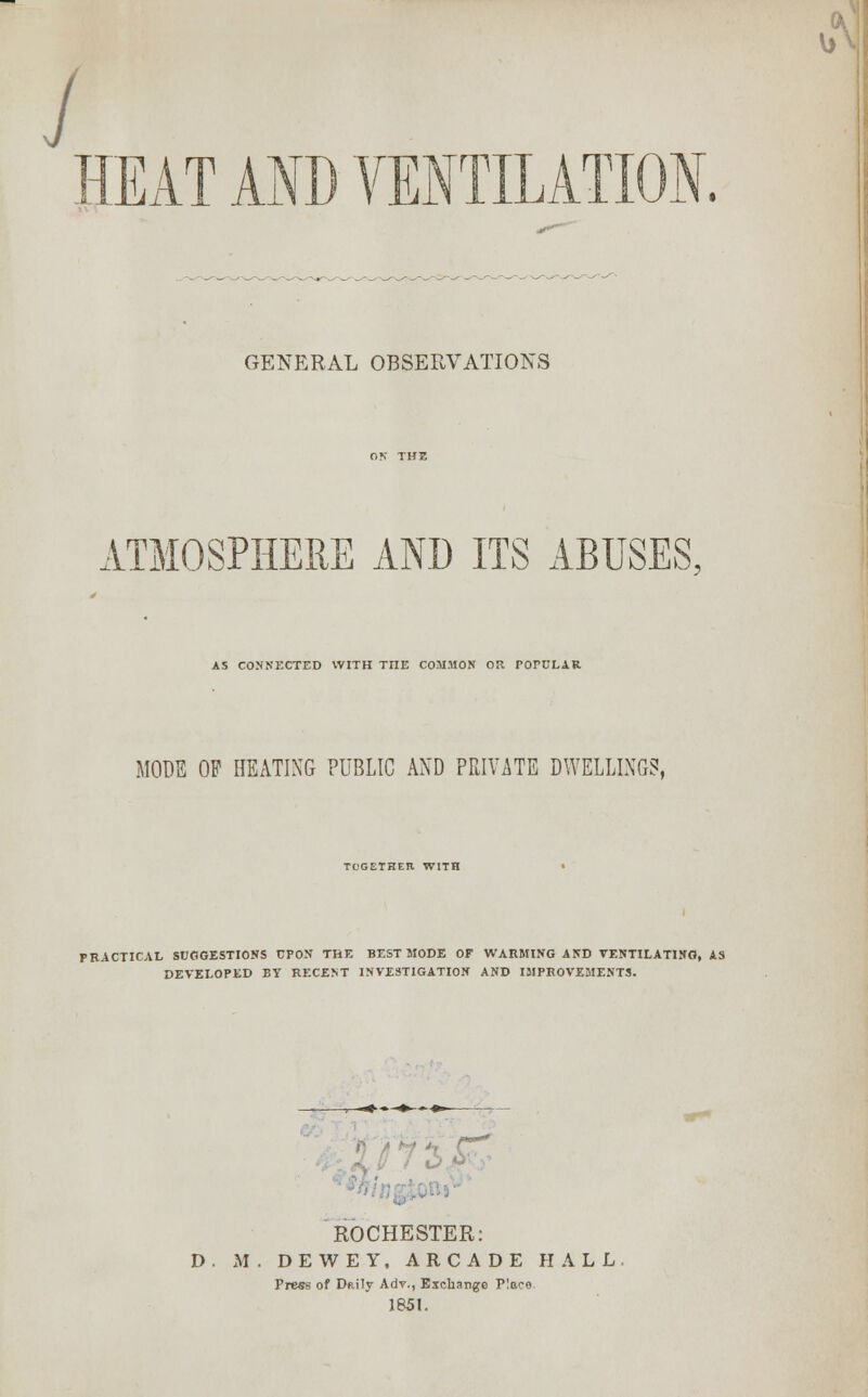 J HEAT AND VENTILATION GENERAL OBSERVATIONS ATMOSPHERE AND ITS ABUSES. AS CONNECTED WITH THE COMMON OR POPULAR MODE OP HEATING PUBLIC AND PRIVATE DWELLINGS, TCGETHEIl WITH PRACTICAL SUGGESTIONS UPON THE BEST MODE OF WARMING AND VENTILATING, AS DEVELOPED BY RECENT INVESTIGATION AND IMPROVEMENTS. ROCHESTER: D. M . DEWEY, ARCADE HALL Press of Daily Adv., Exchange Place. 1851.