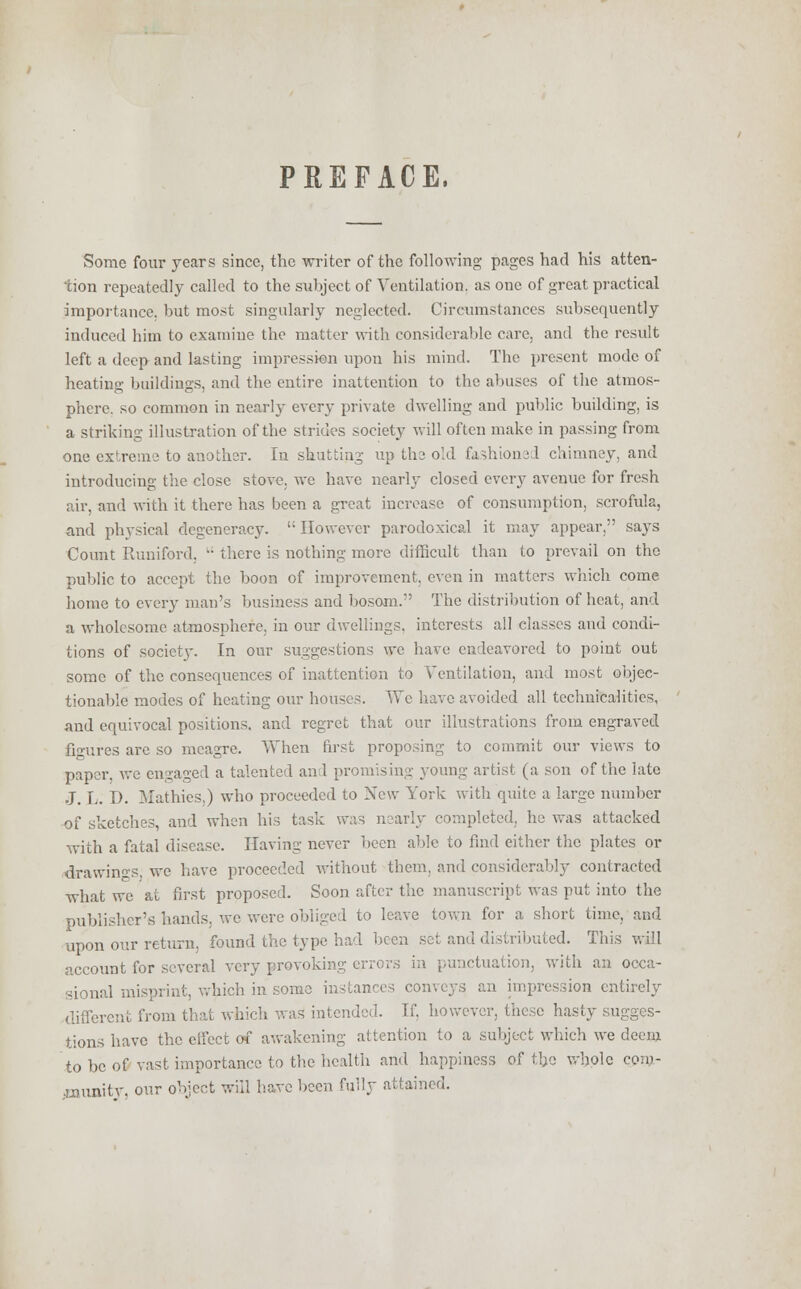 PREFACE. Some four years since, the writer of the following pages had his atten- tion repeatedly called to the subject of Ventilation, as one of great practical importance, but most singularly neglected. Circumstances subsequently induced him to examine the matter with considerable care, and the result left a deep and lasting impression upon his mind. The present mode of heating buildings, and the entire inattention to the abuses of the atmos- phere, so common in nearly every private dwelling and public building, is a striking illustration of the strides society will often make in passing from one extreme to another. In shutting up the old fashioned chimney, and introducing the close stove, we have nearly closed every avenue for fresh air, and with it there has been a great increase of consumption, scrofula, and physical degeneracy. However parodoxical it may appear, says Count Runiford,  there is nothing more difficult than to prevail on the public to accept the boon of improvement, even in matters which come home to every man's business and bosom. The distribution of heat, and a wholesome atmosphere, in our dwellings, interests all classes and condi- tions of society. In our suggestions we have endeavored to point out some of the consequences of inattention to Ventilation, and most objec- tionable modes of heating our houses. We have avoided all technicalities, and equivocal positions, and regret that our illustrations from engraved figures are so meagre. When first proposing to commit our views to paper, we engaged a talented an 1 promising young artist (a son of the late J. L. D. Mathies.) who proceeded to New York with quite a large number of sketches, and when his task was nearly completed, he was attacked with a fatal disease. Having never been able to find either the plates or drawings, we have proceeded without them, and considerably contracted what wc at first proposed. Soon after the manuscript was put into the publisher's hands, wc were obliged to leave town for a short time, and upon our return, found the type had been set and distributed. This will account for several very provoking errors in punctuation, with an occa- sional misprint, which in some instances conveys an impression entirely different from that which was intended. If. however, these hasty sugges- tions have the effect of awakening attention to a subject which we deem to be of vast importance to the health and happiness of the whole com- •munitv, our object will have been fully attained.