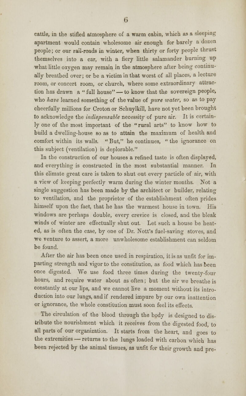 cattle, in the stifled atmosphere of a warm cabin, which as a sleeping apartment would contain wholesome air enough for barely a dozen people; or our rail-roads in winter, when thirty or forty people thrust themselves into a car, with a fiery little salamander burning up what little oxygen may remain in the atmosphere after being continu- ally breathed over; or be a victim in that worst of all places, a lecture room, or concert room, or church, where some extraordinary attrac- tion has drawn a  full house — to know that the sovereign people, who have learned something of the value of pure water, so as to pay cheerfully millions for Croton or Schuylkill, have not yet been brought to acknowledge the indispensable necessity of pure air. It is certain- ly one of the most important of the rural arts to know how to build a dwelling-house so as to attain the maximum of health and comfort within its walls.  But, he continues,  the ignorance on this subject (ventilation) is deplorable. In the construction of our houses a refined taste is often displayed, and everything is constructed in the most substantial manner. In this climate great care is taken to shut out every particle of air, with a view of keeping perfectly warm during the winter months. Not a single suggestion has been made by the architect or builder, relating to ventilation, and the proprietor of the establishment often prides himself upon the fact, that he has the warmest house in town. His windows are perhaps double, every crevice is closed, and the bleak winds of winter are effectually shut out. Let such a house be heat- ed, as is often the case, by one of Dr. Nott's fuel-saving stoves, and we venture to assert, a more unwholesome establishment can seldom be found. After the air has been once used in respiration, it is as unfit for im- parting strength and vigor to the constitution, as food which has been once digested. We use food three times during the twenty-four hours, and require water about as often; but the air we breathe is constantly at our lips, and we cannot live a moment without its intro- duction into our lungs, and if rendered impure by our own inattention or ignorance, the whole constitution must soon feel its effects. The circulation of the blood through the body is designed to dis- tribute the nourishment which it receives from the digested food, to all parts of our organization. It starts from the heart, and goes to the extremities — returns to the lungs loaded with carbon which has been rejected by the animal tissues, as unfit for their growth and pre-