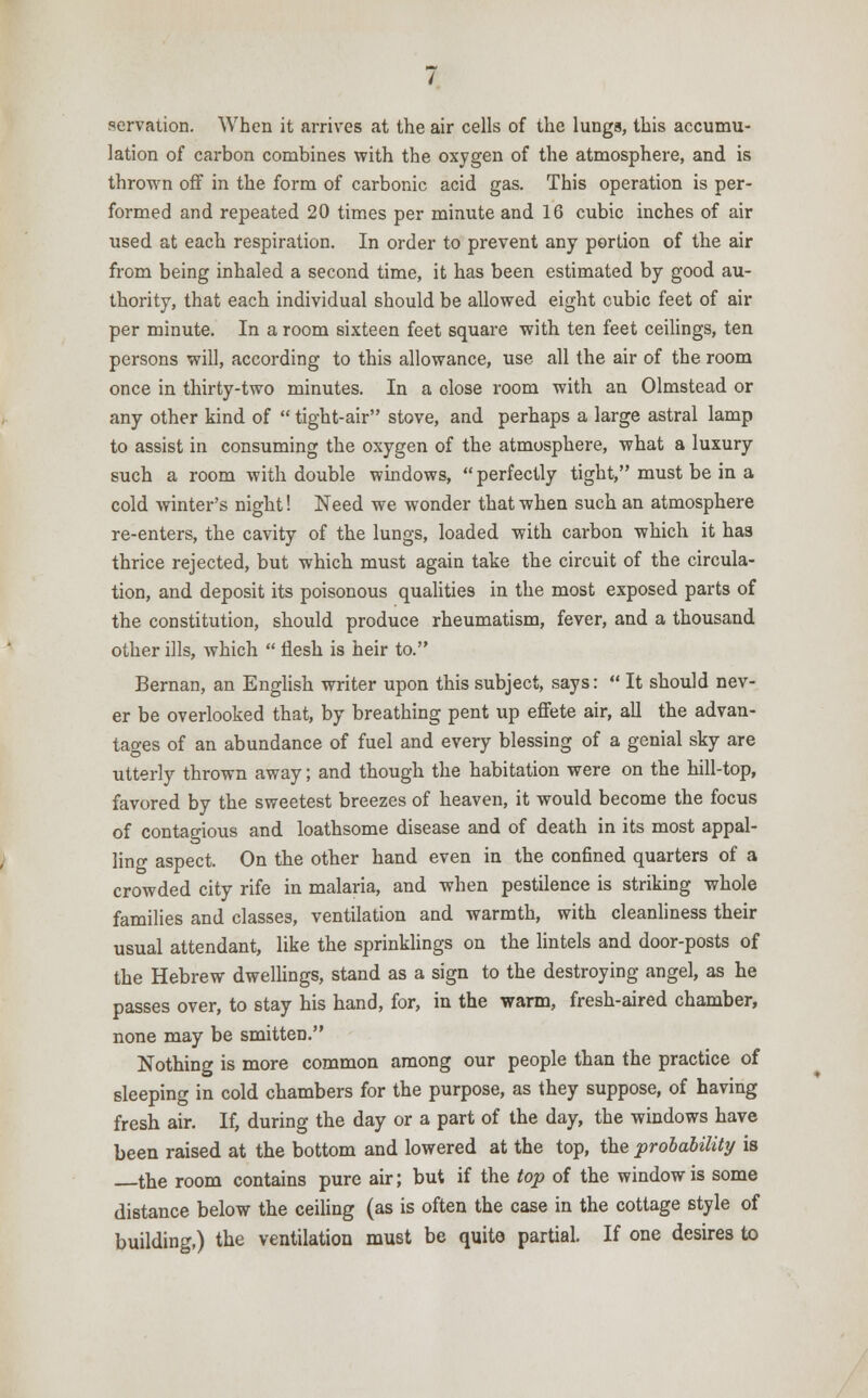 serration. When it arrives at the air cells of the lungs, this accumu- lation of carbon combines with the oxygen of the atmosphere, and is thrown off in the form of carbonic acid gas. This operation is per- formed and repeated 20 times per minute and 16 cubic inches of air used at each respiration. In order to prevent any portion of the air from being inhaled a second time, it has been estimated by good au- thority, that each individual should be allowed eight cubic feet of air per minute. In a room sixteen feet square with ten feet ceilings, ten persons will, according to this allowance, use all the air of the room once in thirty-two minutes. In a close room with an Olmstead or any other kind of  tight-air stove, and perhaps a large astral lamp to assist in consuming the oxygen of the atmosphere, what a luxury such a room with double windows, perfectly tight, must be in a cold Avinter's night! Need we wonder that when such an atmosphere re-enters, the cavity of the lungs, loaded with carbon which it has thrice rejected, but which must again take the circuit of the circula- tion, and deposit its poisonous qualities in the most exposed parts of the constitution, should produce rheumatism, fever, and a thousand other ills, which  flesh is heir to. Bernan, an English writer upon this subject, says:  It should nev- er be overlooked that, by breathing pent up effete air, all the advan- tages of an abundance of fuel and every blessing of a genial sky are utterly thrown away; and though the habitation were on the hill-top, favored by the sweetest breezes of heaven, it would become the focus of contagious and loathsome disease and of death in its most appal- ling aspect. On the other hand even in the confined quarters of a crowded city rife in malaria, and when pestilence is striking whole families and classes, ventilation and warmth, with cleanliness their usual attendant, like the sprinklings on the lintels and door-posts of the Hebrew dwellings, stand as a sign to the destroying angel, as he passes over, to stay his hand, for, in the warm, fresh-aired chamber, none may be smitten. Nothing is more common among our people than the practice of sleeping in cold chambers for the purpose, as they suppose, of having fresh air. If, during the day or a part of the day, the windows have been raised at the bottom and lowered at the top, the probability is the room contains pure air; but if the top of the window is some distance below the ceiling (as is often the case in the cottage style of building,) the ventilation must be quit© partial. If one desires to