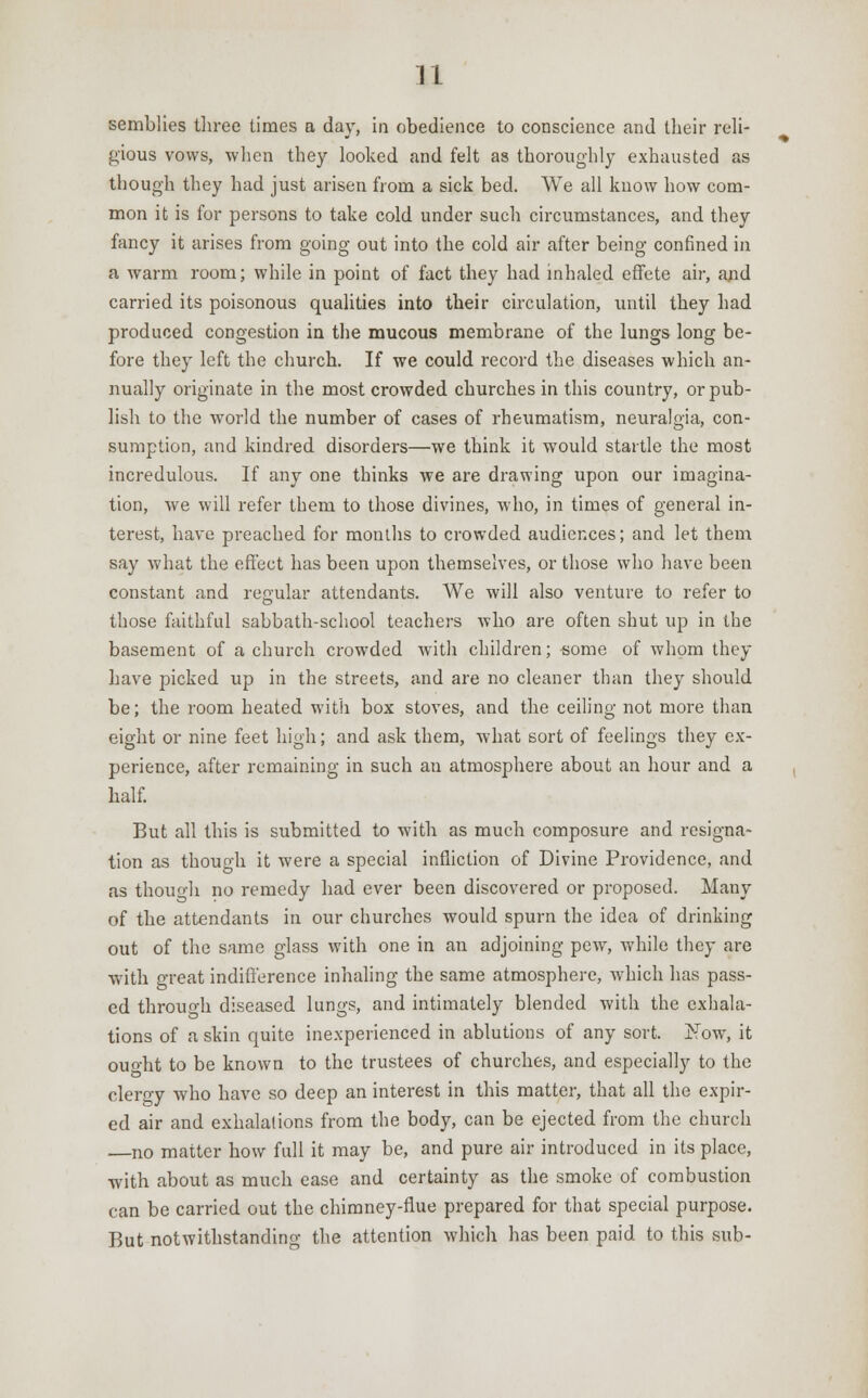 u semblies three Limes a day, in obedience to conscience and their reli- gious vows, when they looked and felt as thoroughly exhausted as though they had just arisen from a sick bed. We all know how com- mon it is for persons to take cold under such circumstances, and they fancy it arises from going out into the cold air after being confined in a warm room; while in point of fact they had inhaled effete air, ajid carried its poisonous qualities into their circulation, until they had produced congestion in the mucous membrane of the lungs long be- fore they left the church. If we could record the diseases which an- nually originate in the most crowded churches in this country, or pub- lish to the world the number of cases of rheumatism, neuralgia, con- sumption, and kindred disorders—we think it would startle the most incredulous. If any one thinks we are drawing upon our imagina- tion, we will refer them to those divines, who, in times of general in- terest, have preached for months to crowded audiences; and let them say what the effect has been upon themselves, or those who have been constant and regular attendants. We will also venture to refer to those faithful sabbath-school teachers who are often shut up in the basement of a church crowded with children; some of whom they have picked up in the streets, and are no cleaner than they should be; the room heated with box stoves, and the ceiling not more than eight or nine feet high; and ask them, what sort of feelings they ex- perience, after remaining in such an atmosphere about an hour and a half. But all this is submitted to with as much composure and resigna- tion as though it were a special infliction of Divine Providence, and as though no remedy had ever been discovered or proposed. Many of the attendants in our churches would spurn the idea of drinking out of the same glass with one in an adjoining pew, while they are with great indifference inhaling the same atmosphere, which has pass- ed through diseased lungs, and intimately blended with the exhala- tions of a skin quite inexperienced in ablutions of any sort. Now, it ouo-ht to be known to the trustees of churches, and especially to the clergy who have so deep an interest in this matter, that all the expir- ed air and exhalations from the body, can be ejected from the church —no matter how full it may be, and pure air introduced in its place, with about as much ease and certainty as the smoke of combustion can be carried out the chimney-flue prepared for that special purpose. But notwithstanding the attention which has been paid to this sub-
