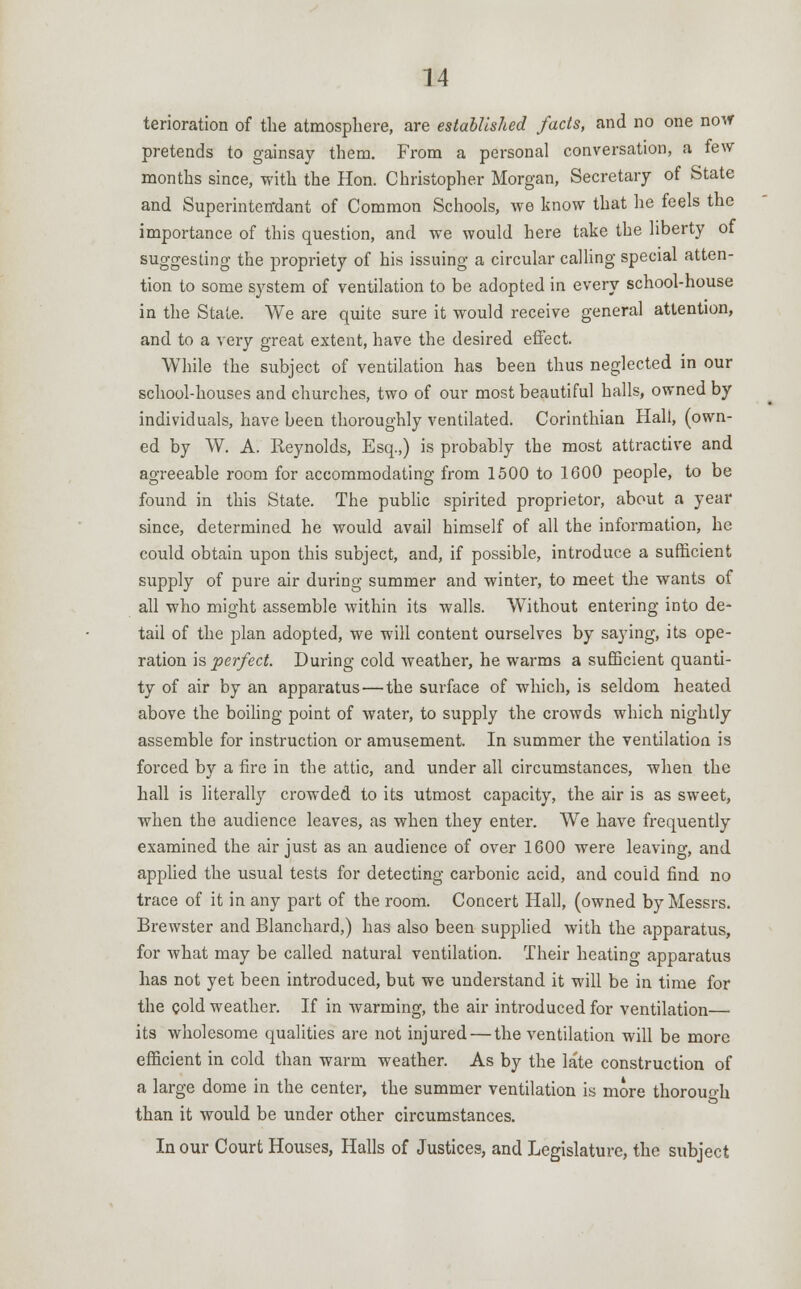 terioration of the atmosphere, are established facts, and no one now pretends to gainsay them. From a personal conversation, a few months since, with the Hon. Christopher Morgan, Secretary of State and Superinten'dant of Common Schools, we know that he feels the importance of this question, and we would here take the liberty of suggesting the propriety of his issuing a circular calling special atten- tion to some system of ventilation to be adopted in every school-house in the State. We are quite sure it would receive general attention, and to a very great extent, have the desired effect. While the subject of ventilation has been thus neglected in our school-houses and churches, two of our most beautiful halls, owned by individuals, have been thoroughly ventilated. Corinthian Hall, (own- ed by W. A. Reynolds, Esq.,) is probably the most attractive and agreeable room for accommodating from 1500 to 1600 people, to be found in this State. The public spirited proprietor, about a year since, determined he would avail himself of all the information, he could obtain upon this subject, and, if possible, introduce a sufficient supply of pure air during summer and winter, to meet the wants of all who might assemble within its walls. Without entering into de- tail of the plan adopted, we will content ourselves by saying, its ope- ration is perfect. During cold weather, he warms a sufficient quanti- ty of air by an apparatus — the surface of which, is seldom heated above the boiling point of water, to supply the crowds which nightly assemble for instruction or amusement. In summer the ventilation is forced by a fire in the attic, and under all circumstances, when the hall is literally crowded to its utmost capacity, the air is as sweet, when the audience leaves, as when they enter. We have frequently examined the air just as an audience of over 1600 were leaving, and applied the usual tests for detecting carbonic acid, and could find no trace of it in any part of the room. Concert Hall, (owned by Messrs. Brewster and Blanchard,) has also been supplied with the apparatus, for what may be called natural ventilation. Their heating apparatus has not yet been introduced, but we understand it will be in time for the cold weather. If in warming, the air introduced for ventilation— its wholesome qualities are not injured — the ventilation will be more efficient in cold than warm weather. As by the late construction of a large dome in the center, the summer ventilation is more thorouoh than it would be under other circumstances. In our Court Houses, Halls of Justices, and Legislature, the subject