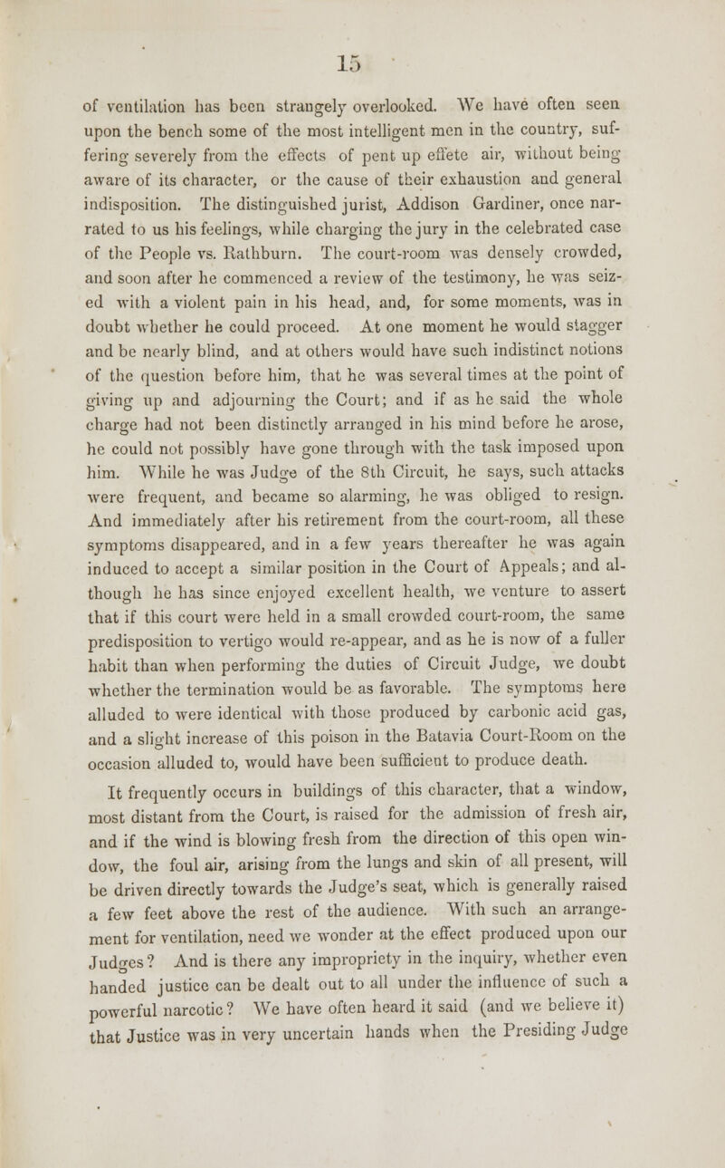 of ventilation has been strangely overlooked. We have often seen upon the bench some of the most intelligent men in the country, suf- fering severely from the effects of pent up effete air, without being- aware of its character, or the cause of their exhaustion and general indisposition. The distinguished jurist, Addison Gardiner, once nar- rated to us his feelings, while charging the jury in the celebrated case of the People vs. Rathburn. The court-room was densely crowded, and soon after he commenced a review of the testimony, he was seiz- ed with a violent pain in his head, and, for some moments, was in doubt Avhether he could proceed. At one moment he would stagger and be nearly blind, and at others would have such indistinct notions of the question before him, that he was several times at the point of giving up and adjourning the Court; and if as he said the whole charge had not been distinctly arranged in his mind befoi-e he arose, he could not possibly have gone through with the task imposed upon him. While he was Judge of the 8th Circuit, he says, such attacks were frequent, and became so alarming, he was obliged to resign. And immediately after his retirement from the court-room, all these symptoms disappeared, and in a few years thereafter he was again induced to accept a similar position in the Court of Appeals; and al- though he has since enjoyed excellent health, we venture to assert that if this court were held in a small crowded court-room, the same predisposition to vertigo would re-appear, and as he is now of a fuller habit than when performing the duties of Circuit Judge, we doubt whether the termination would be as favorable. The symptoms here alluded to were identical with those produced by carbonic acid gas, and a slight increase of this poison in the Batavia Court-Room on the occasion alluded to, would have been sufficient to produce death. It frequently occurs in buildings of this character, that a window, most distant from the Court, is raised for the admission of fresh air, and if the wind is blowing fresh from the direction of this open win- dow, the foul air, arising from the lungs and skin of all present, will be driven directly towards the Judge's seat, which is generally raised a few feet above the rest of the audience. With such an arrange- ment for ventilation, need we wonder at the effect produced upon our Judges ? And is there any impropriety in the inquiry, whether even handed justice can be dealt out to all under the influence of such a powerful narcotic ? We have often heard it said (and we believe it) that Justice was in very uncertain hands when the Presiding Judge
