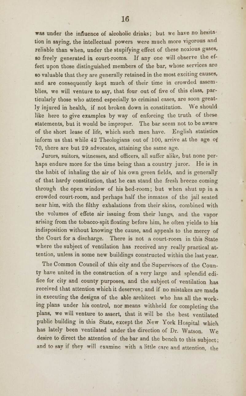 was under the influence of alcoholic drinks; but we have no hesita- tion in saying, the intellectual powers were much more vigorous and reliable than when, under the stupifying effect of these noxious gases, so freely generated in court-rooms. If any one will observe the ef- fect upon those distinguished members of the bar, whose services aro 60 valuable that they are generally retained in the most exciting causes, and are consequently kept much of their time in crowded assem- blies, we will venture to say, that four out of five of this class, par- ticularly those who attend especially to criminal cases, are soon great- ly injured in health, if not broken down in constitution. We should like here to give examples by way of enforcing the truth of these statements, but it would be improper. The bar seem not to be aware of the short lease of life, which such men have. English statistics inform us that while 42 Theologians out of 100, arrive at the age of 70, there are but 29 advocates, attaining the same age. Jurors, suitors, witnesses, and officers, all suffer alike, but none per- haps endure more for the time being than a country juror. He is in the habit of inhaling the air of his own green fields, and is generally of that hardy constitution, that he can stand the fresh breeze coming through the open window of his bed-room; but when shut up in a crowded court-room, and perhaps half the inmates of the jail seated near him, with the filthy exhalations from their skins, combined with the volumes of effete air issuing from their lungs, and the vapor arising from the tobacco-spit floating before him, he often yields to his indisposition without knowing the cause, and appeals to the mercy of the Court for a discharge. There is not a court-room in this State where the subject of ventilation has received any really practical at- tention, unless in some new buildings constructed within the last year. The Common Council of this city and the Supervisors of the Coun- ty have united in the construction of a very large and splendid edi- fice for city and county purposes, and the subject of ventilation has received that attention which it deserves; and if no mistakes are made in executing the designs of the able architect who has all the work- ing plans under his control, nor means withheld for completing the plans, we will venture to assert, that it will be the best ventilated public building in this State, except the New York Hospital which has lately been ventilated under the direction of Dr. Watson. We desire to direct the attention of the bar and the bench to this subject; and to say if they will examine with a little care and attention, the