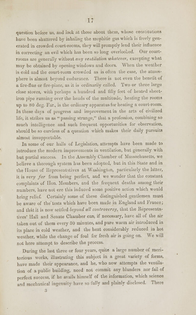 IT question before us, and look at those about them, whose constitutions have been shattered by inhaling the mephitic gas which is freely gen- erated in crowded court-rooms, they will promptly lend their influence in correcting an evil which has been so long overlooked. Our court- rooms are generally without any ventilation whatever, excepting what may be obtained by opening windows and doors. When the weather is cold and the court-room crowded as is often the case, the atmos- phere is almost beyond endurance. There is not even the benefit of a lire-flue or fire-place, as it is ordinarily called. Two or three large close stoves, with perhaps a hundred and fifty feet of heated sheet- iron pipe running over the heads of the multitude, heating the rooms up to 80 deg. Far., is the ordinary apparatus for heating a court-room. In these days of progress and improvement in the arts of civilized life, it strikes us as passing strange, that a profession, combining so much intelligence and such frequent opportunities for observation, should be so careless of a question which makes their daily pursuits almost insupportable. In some of our halls of Legislation, attempts have been made to introduce the modern improvements in ventilation, but generally with but partial success. In the Assembly Chamber of Massachusetts, we believe a thorough system has been adopted, but in this State and in the House of Representatives at Washington, particularly the latter, it is very far from being perfect, and we wonder that the constant complaints of Hon. Members, and the frequent deaths among their numbers, have not ere this induced some positive action which would bring relief. Certainly some of these distinguished gentlemen must be aware of the'tests which have been made in England and France; and that it is now settled beyond all controversy, that the Representa- tives' Hall and Senate Chamber can; if necessary, have all of the air taken out of them every 30 minutes, and pure warm air introduced in its place in cold weather, and the heat considerably reduced in hot weather, while the change of foul for fresh air is going on. We will not here attempt to describe the process. During the last three or four years, quite a large number of meri- torious works, illustrating this subject in a great variety of forms, have made their appearance, and he, who now attempts the ventila- tion of a public building, need not commit any blunders nor fail of perfect success, if he avails himself of the information, which science and mechanical ingenuity have so fully and plainly disclosed. There 3