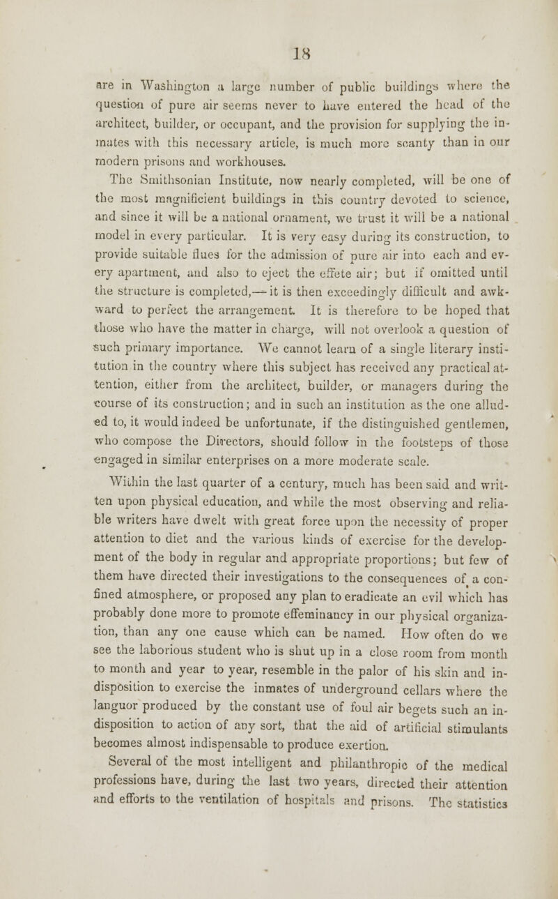 are in Washington ;i large number of public buildings where the question of pure air seems never to have entered the head of the architect, builder, or occupant, and the provision for supplying the in- mates with this necessary article, is much more scanty than in our modern prisons and workhouses. The Smithsonian Institute, now nearly completed, will be one of the most raagnificient buildings in this country devoted to science, and since it will be a national ornament, we trust it will be a national model in every particular. It is very easy during its construction, to provide suitable flues for the admission of pure air into each and ev- ery apartment, and also to eject the efFete air; but if omitted until the structure is completed,—it is then exceedingly difficult and awk- ward to perfect the arrangement. It is therefore to be hoped that those who have the matter in charge, will not overlook a question of such primary importance. We cannot learn of a single literary insti- tution in the country where this subject has received any practical at- tention, either from the architect, builder, or managers durine: the course of its construction; and in such an institution as the one allud- ed to, it would indeed be unfortunate, if the distinguished gentlemen, who compose the Directors, should follow in the footsteps of those engaged in similar enterprises on a more moderate scale. WiLhin the last quarter of a century, much has been said and writ- ten upon physical education, and while the most observing and relia- ble writers have dwelt with great force upon the necessity of proper attention to diet and the various kinds of exercise for the develop- ment of the body in regular and appropriate proportions; but few of them have directed their investigations to the consequences of a con- fined atmosphere, or proposed any plan to eradicate an evil which has probably done more to promote effeminaucy in our physical organiza- tion, than any one cause which can be named. How often do we see the laborious student who is shut up in a close room from month to month and year to year, resemble in the palor of his skin and in- disposition to exercise the inmates of underground cellars where the languor produced by the constant use of foul air begets such an in- disposition to action of any sort, that the aid of artificial stimulants becomes almost indispensable to produce exertion. Several of the most intelligent and philanthropic of the medical professions have, during the last two years, directed their attention and efforts to the ventilation of hospitals and prisons. The statistics