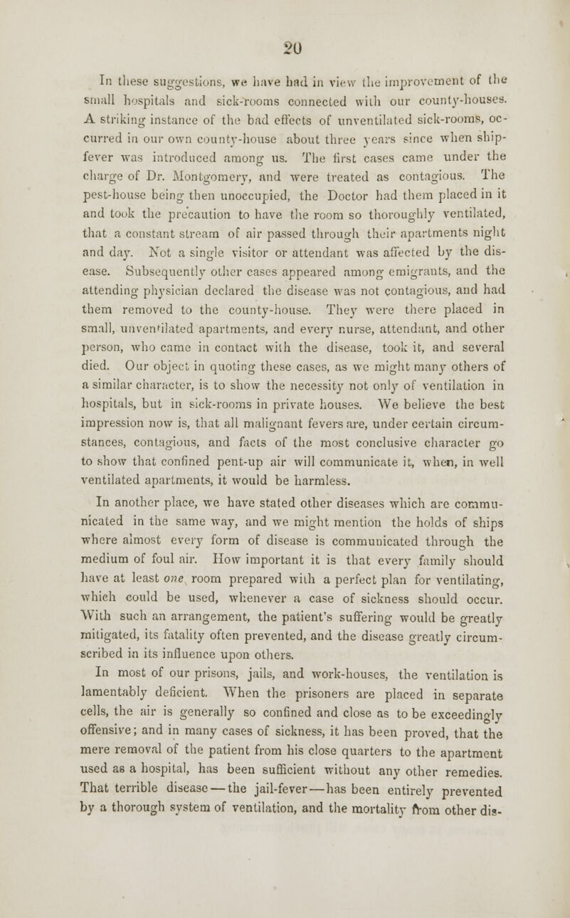 In these suggestions, we have had in view (he improvement of the small hospitals and sick-rooms connected with our county-houses. A striking instance of the bad effects of unventilated sick-rooms, oc- curred in our own county-house about three years since when ship- fever was introduced among us. The first cases came under the charge of Dr. Montgomery, and were treated as contagious. The pest-house being then unoccupied, the Doctor had them placed in it and took the precaution to have the room so thoroughly ventilated, that a constant stream of air passed through their apartments night and day. Not a single visitor or attendant was affected by the dis- ease. Subsequently other cases appeared among emigrants, and the attending physician declared the disease was not contagious, and had them removed to the county-house. They were there placed in small, unventilated apartments, and every nurse, attendant, and other person, who came in contact with the disease, took it, and several died. Our object in quoting these cases, as we might many others of a similar character, is to show the necessity not only of ventilation in hospitals, but in sick-rooms in private houses. We believe the best impression now is, that all malignant fevers are, under certain circum- stances, contagious, and facts of the most conclusive character go to show that confined pent-up air will communicate it, when, in well ventilated apartments, it would be harmless. In another place, we have stated other diseases which are commu- nicated in the same way, and we might mention the holds of ships where almost every form of disease is commuuicated through the medium of foul air. How important it is that every family should have at least one room prepared with a perfect plan for ventilating, which could be used, whenever a case of sickness should occur. With such an arrangement, the patient's suffering would be greatly mitigated, its fatality often prevented, and the disease greatly circum- scribed in its influence upon others. In most of our prisons, jails, and work-houses, the ventilation is lamentably deficient. When the prisoners are placed in separate cells, the air is generally so confined and close as to be exceedingly offensive; and in many cases of sickness, it has been proved, that the mere removal of the patient from his close quarters to the apartment used as a hospital, has been sufficient without any other remedies. That terrible disease — the jail-fever—has been entirely prevented by a thorough system of ventilation, and the mortality from other dis-