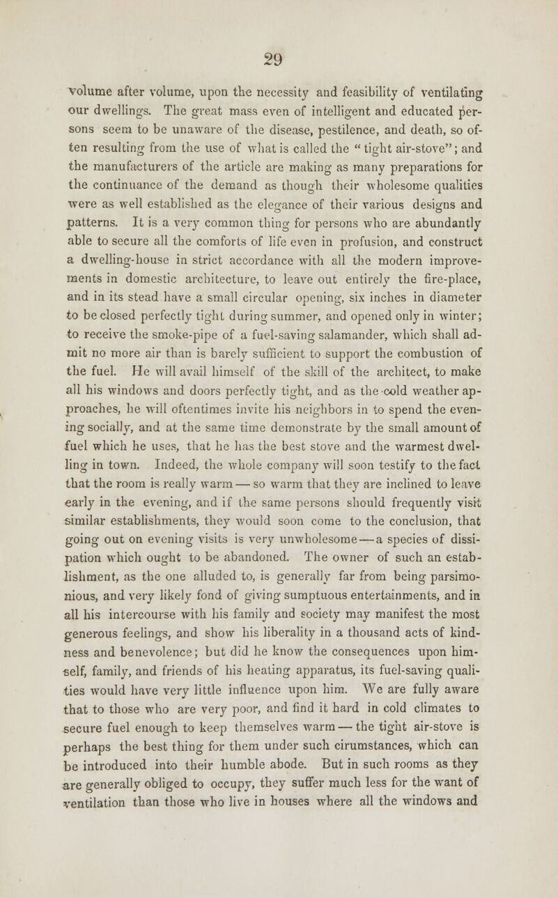 volume after volume, upon the necessity and feasibility of ventilating our dwellings. The great mass even of intelligent and educated per- sons seem to be unaware of the disease, pestilence, and death, so of- ten resulting from the use of what is called the  tight air-stove; and the manufacturers of the article are making as many preparations for the continuance of the demand as though their wholesome qualities were as well established as the elegance of their various designs and patterns. It is a very common thing for persons who are abundantly able to secure all the comforts of life even in profusion, and construct a dwelling-house in strict accordance with all the modern improve- ments in domestic architecture, to leave out entirely the fire-place, and in its stead have a small circular opening, six inches in diameter to beclosed perfectly tight during summer, and opened only in winter; to receive the smoke-pipe of a fuel-saving salamander, which shall ad- mit no more air than is barely sufficient to support the combustion of the fuel. He will avail himself of the skill of the architect, to make all his windows and doors perfectly tight, and as the cold weather ap- proaches, he will oftentimes invite his neighbors in to spend the even- ing socially, and at the same time demonstrate by the small amount of fuel which he uses, that he has the best stove and the warmest dwel- ling in town. Indeed, the whole company will soon testify to the fact that the room is really warm — so warm that they are inclined to leave early in the evening, and if the same persons should frequently visit similar establishments, they would soon come to the conclusion, that going out on evening visits is very unwholesome — a species of dissi- pation which ought to be abandoned. The owner of such an estab- lishment, as the one alluded to, is generally far from being parsimo- nious, and very likely fond of giving sumptuous entertainments, and in all his intercourse with his family and society may manifest the most generous feelings, and show his liberality in a thousand acts of kind- ness and benevolence; but did he know the consequences upon him- self, family, and friends of his heating apparatus, its fuel-saving quali- ties would have very little influence upon him. We are fully aware that to those who are very poor, and find it hard in cold climates to secure fuel enough to keep themselves warm — the tight air-stove is perhaps the best thing for them under such cirumstances, which can be introduced into their humble abode. But in such rooms as they are generally obliged to occupy, they suffer much less for the want of ventilation than those who live in bouses where all the windows and