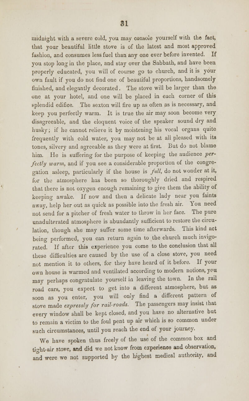midnight with a severe cold, you may console yourself with the fact, that your beautiful little stove is of the latest and most approved fashion, and consumes less fuel than any one ever before invented. If you stop long in the place, and stay over the Sabbath, and have been properly educated, you will of course go to church, and it is your own fault if you do not find one of beautiful proportions, handsomely finished, and elegantly decorated. The stove will be larger than the one at your hotel, and one will be placed in each corner of this splendid edifice. The sexton will fire up as often as is necessary, and keep you perfectly warm. It is true the air may soon become very disagreeable, and the eloquent voice of the speaker sound dry and husky; if he cannot relieve it by moistening his vocal organs quite frequently with cold water, you may not be at all pleased with its tones, silvery and agreeable as they were at first. But do not blame him. He is suffering for the purpose of keeping the audience per- fectly warm, and if you see a considerable proportion of the congre- gation asleep, particularly if the house is full, do not wonder at it, fur the atmosphere has been so thoroughly dried and respired that there is not oxygen enough remaining to give them the ability of keeping awake. If now and then a delicate lady near you faints away, help her out as quick as possible into the fresh air. You need not send for a pitcher of fresh water to throw in her face. The pure unadulterated atmosphere is abundantly sufficient to restore the circu- lation, though she may suffer some time afterwards. This kind act being performed, you can return again to the church much invigo- rated. If after this experience you come to the conclusion that all these difficulties are caused by the use of a close stove, you need not mention it to others, for they have heard of it before. If your own house is warmed and ventilated according to modern notions, you may perhaps congratulate yourself in leaving the town. In the rail road cars, you expect to get into a different atmosphere, but as soon as you enter, you will only find a different pattern of stove made expressly for rail-roads. The passengers may insist that every window shall be kept closed, and you have no alternative but to remain a victim to the foul pent up air which is so common under such circumstances, until you reach the end of your journey. We have spoken thus freely of the use of the common box and tight-air stove, and did we not know from experience and observation, and were wo not supported by the highest medical authority, and