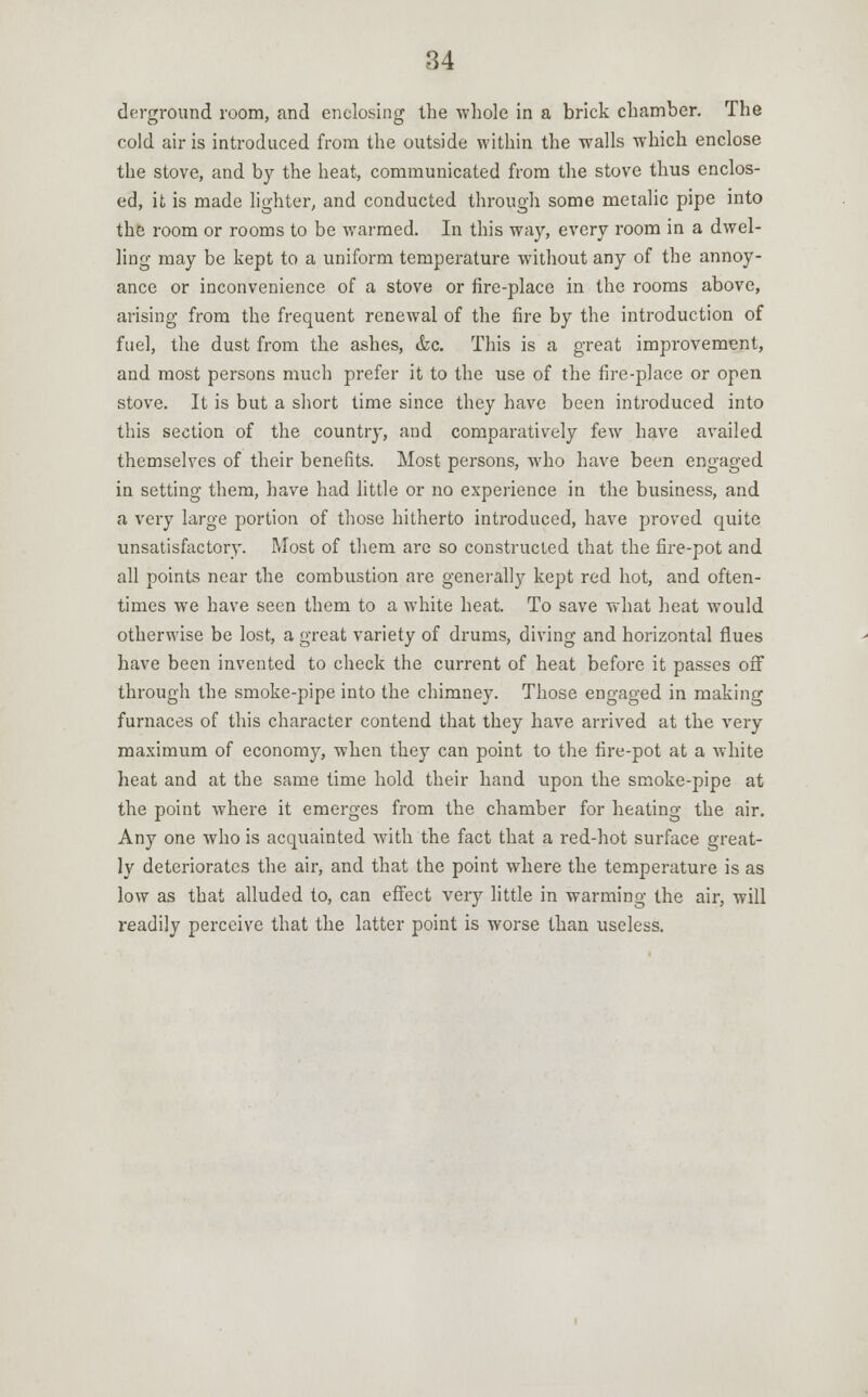 derground room, and enclosing the whole in a brick chamber. The cold air is introduced from the outside within the walls which enclose the stove, and by the heat, communicated from the stove thus enclos- ed, it is made lighter, and conducted through some metalic pipe into the room or rooms to be warmed. In this way, every room in a dwel- ling may be kept to a uniform temperature without any of the annoy- ance or inconvenience of a stove or fire-place in the rooms above, arising from the frequent renewal of the fire by the introduction of fuel, the dust from the ashes, &c. This is a great improvement, and most persons much prefer it to the use of the fire-place or open stove. It is but a short time since they have been introduced into this section of the country, and comparatively few have availed themselves of their benefits. Most persons, who have been engaged in setting them, have had little or no experience in the business, and a very large portion of those hitherto introduced, have proved quite unsatisfactory. Most of them are so constructed that the fire-pot and all points near the combustion are generally kept red hot, and often- times we have seen them to a white heat. To save what heat would otherwise be lost, a great variety of drums, diving and horizontal flues have been invented to check the current of heat before it passes off through the smoke-pipe into the chimney. Those engaged in making furnaces of this character contend that they have arrived at the very maximum of economy, when they can point to the fire-pot at a white heat and at the same time hold their hand upon the smoke-pipe at the point where it emerges from the chamber for heating the air. Any one who is acquainted with the fact that a red-hot surface great- ly deteriorates the air, and that the point where the temperature is as low as that alluded to, can effect very little in warming the air, will readily perceive that the latter point is worse than useless.