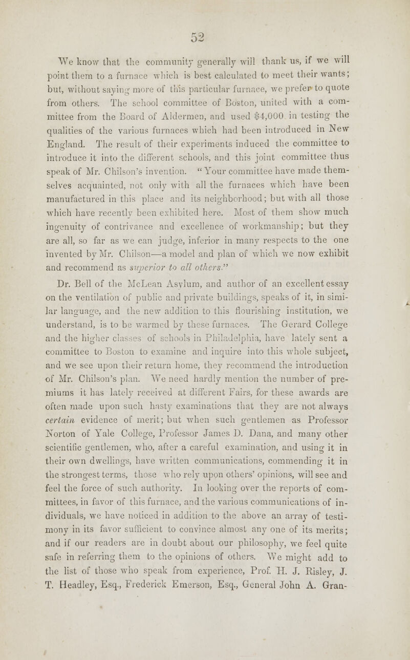 We know that the community generally will thank us, if we will point them to a furnace which is best calculated to meet their wants; but, without saying more of this particular furnace, we prefer to quote from others. The school committee of Boston, united with a com- mittee from the Board of Aldermen, and used $4,000 in testing the qualities of the various furnaces which had been introduced in New England. The result of their experiments induced the committee to introduce it into the different schools, and this joint committee thus speak of Mr. Chi'lson's invention. Your committee have made them- selves acquainted, not only with all the furnaces which have been manufactured in this place and its neighborhood; but with all those which have recently been exhibited here. Most of them show much ingenuity of contrivance and excellence of workmanship; but they are all, so far as we can judge, inferior in many respects to the one invented by Mr. Chilson—a model and plan of which we now exhibit and recommend as superior to all others. Dr. Bell of the McLean Asvlum, and author of an excellent essay on the ventilation of public and private buildings, speaks of it, in simi- lar language, and the new addition to this flourishing institution, we understand, is to be warmed by these furnaces. The Gerard College and the higher classes of schools in Philadelphia, have lately sent a committee to Boston to examine and inquire into this whole subject, and we see upon their return home, they recommend the introduction of Mr. Chilson's plan. We need hardly mention the number of pre- miums it has lately received at different Fairs, for these awards are often made upon such hasty examinations that they are not always certain evidence of merit; but when such gentlemen as Professor Norton of Yale College, Professor James D. Dana, and many other scientific gentlemen, who, after a careful examination, and using it in their own dwelling's, have written communications, commendino- it in the strongest terms, those who rely upon others' opinions, will see and feel the force of such authority. In looking over the reports of com- mittees, in favor of this furnace, and the various communications of in- dividuals, we have noticed in addition to the above an array of testi- mony in its favor sufficient to convince almost any one of its merits; and if our readers are in doubt about our philosophy, we feel quite safe in referring them to the opinions of others. We mio-ht add to the list of those who speak from experience, Prof. H. J. Risley, J. T. Headley, Esq., Frederick Emerson, Esq., General John A. Gran-