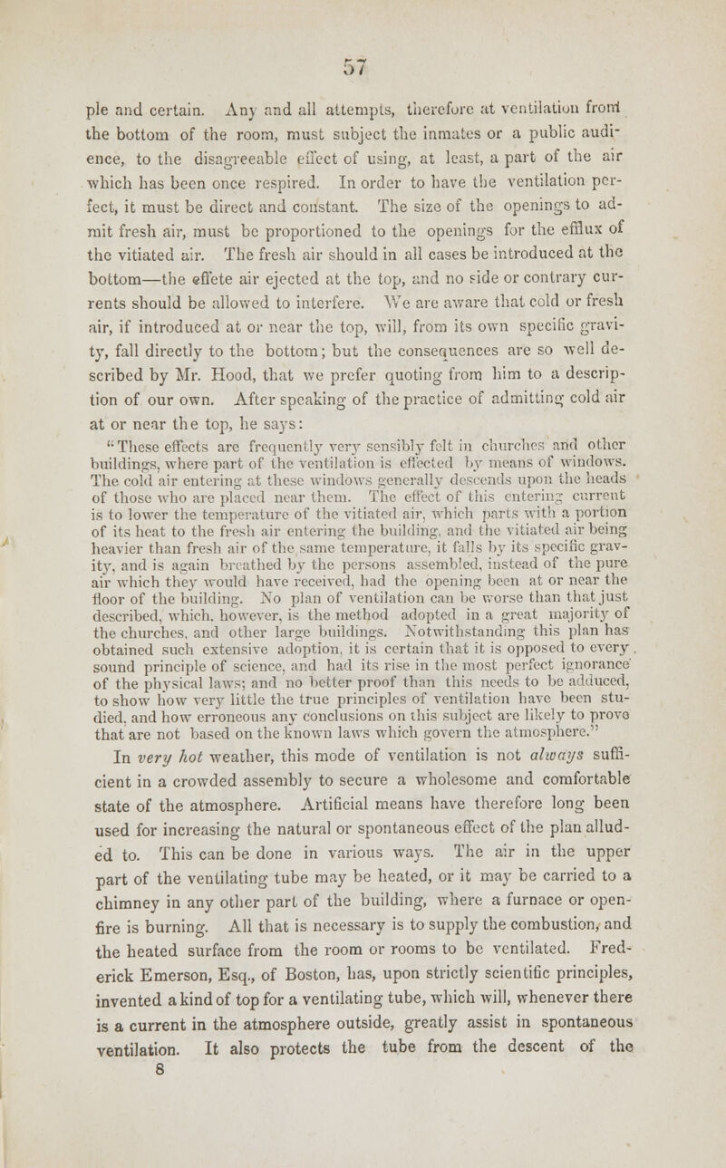 pie and certain. Any and all attempts, therefore at ventilation front the bottom of the room, must subject the inmates or a public audi- ence, to the disagreeable effect of using, at least, a part of the air which has been once respired. In order to have the ventilation per- fect, it must be direct and constant. The size of the openings to ad- mit fresh air, must be proportioned to the openings for the efflux of the vitiated air. The fresh air should in all cases be introduced at the bottom—the effete air ejected at the top, and no side or contrary cur- rents should be allowed to interfere. We are aware that cold or fresh air, if introduced at or near the top, will, from its own specific gravi- ty, fall directly to the bottom; but the consequences are so Avell de- scribed by Mr. Hood, that we prefer quoting from him to a descrip- tion of our own. After speaking of the practice of admitting cold air at or near the top, he says: (; These effects arc frequently very sensibly felt in churches and other buildings, where part of the ventilation is effected by means of windows. The cold air entering at these windows generally descends upon the heads of those who are placed near them. The effect of this entering current is to lower the temperature of the vitiated air, which parts with a portion of its heat to the fresh air entering the building, and the vitiated air being heavier than fresh air of the same temperature, it falls by its specific grav- ity, and is again breathed by the persons assembled, instead of the pure air which they would have received, had the opening been at or near the floor of the building. No plan of ventilation can be worse than that just described, which, however, is the method adopted in a great majority of the churches, and other large buildings. Notwithstanding this plan has obtained such extensive adoption, it is certain that it is opposed to every . sound principle of science, and had its rise in the most perfect ignorance' of the physical laws; and no better proof than this needs to be adduced, to show liow very little the true principles of ventilation have been stu- died, and how erroneous any conclusions on this subject are likely to prove that are not based on the known laws which govern the atmosphere. In very hot weather, this mode of ventilation is not always suffi- cient in a crowded assembly to secure a wholesome and comfortable state of the atmosphere. Artificial means have therefore long been used for increasing the natural or spontaneous effect of the plan allud- ed to. This can be done in various ways. The air in the upper part of the ventilating tube may be heated, or it may be carried to a chimney in any other part of the building, where a furnace or open- fire is burning. All that is necessary is to supply the combustion, and the heated surface from the room or rooms to be ventilated. Fred- erick Emerson, Esq., of Boston, has, upon strictly scientific principles, invented a kind of top for a ventilating tube, which will, whenever there is a current in the atmosphere outside, greatly assist in spontaneous ventilation. It also protects the tube from the descent of the 8