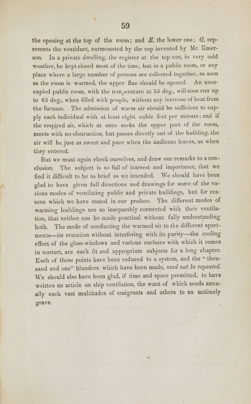 the opening at the top of the room; and E, the lower one; 0, rep- resents the ventiduct, surmounted by the cap invented by Mr. Emer- son. In a private dwelling, the register at the top can, in very cold weather, be kept closed most of the time, but in a public room, or any place where a large number of persons are collected together, as soon as the room is warmed, the upper flue should be opened. An unoc- cupied public room, with the temperature at 55 deg., will soon run up to 65 deg., when tilled with people, without any increase of heat from the furnace. The admission of warm air should be sufficient to sup- ply each individual with at least eight cubic feet per minute; and if the respired air, which at once seeks the upper part of the room, meets with no obstruction, but passes directly out of the building, the air will be just as sweet and pure when the audience leaves, as when they entered. But we must again check ourselves, and draw our remarks to a con- clusion. The subject is so full of interest and importance, that we find it difficult to be as brief as we intended. We should have been glad to have given full directions and drawings for sorre of the va- rious modes of ventilating public and private buildings, but for rea- sons which we have stated in our preface. The different modes of warming buildings are so inseparably connected with their ventila- tion, that neither can be made practical without fully understanding both. The mode of conducting the warmed air to the different apart- ments—its retention without interfering with its purity—the cooling effect of the glass-windows and various surfaces with which it comes in contact, are each fit and appropriate subjects for a long chapter. Each of these points have been reduced to a system, and the  thou- sand and one blunders which have been made, need not be repeated. We should also have been glad, if time and space permitted, to have written an article on ship ventilation, the want of which sends annu- ally such vast multitudes of emigrants and others to an untimely grave.