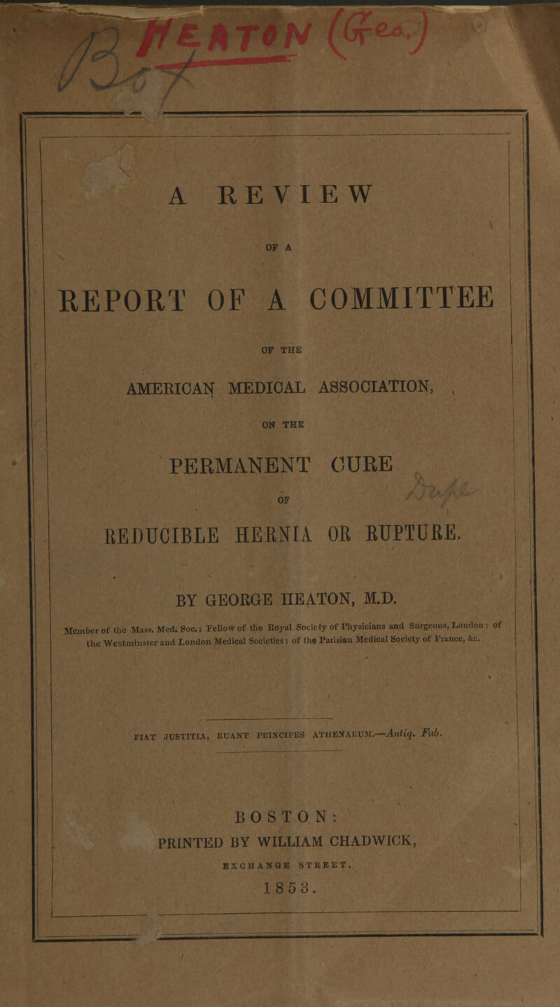 A REVIEW OF A REPORT OF A COMMITTEE OF THE AMERICAN MEDICAL ASSOCIATION, , ON THE PERMANENT CURE OF REDUCIBLE HERNIA OR KUPTURE. BY GEORGE IIEATON, M.D. Member of the Mass. Med. Soc. i Fellow of the Royal Society of Physicians and Su on ; of the Westminster and London Medical Societies ; of the Parisian Medical Society of France, FIAT JUSTITIA, RUANT PKINCIPES ATHBXARUM.—Alltiq. Fab. BOSTON: PRINTED BY WILLIAM CHADWICK, E X C II A N Q K STREET. 1853.