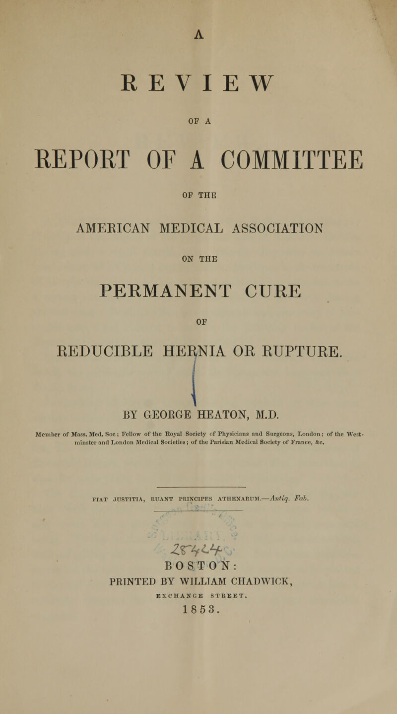 OF A REPORT OF A COMMITTEE OF THE AMERICAN MEDICAL ASSOCIATION ON THE PERMANENT CURE OF REDUCIBLE HERNIA OR RUPTURE. BY GEORGE HEATON, M.D. Member of Mass. Med. Soc; Fellow of the Royal Society of Physicians and Surgeons, London; of the West- minster and London Medical Societies; of the Parisian Medical Society of France, &c. FfAT JUST7TTA, RUANT 1'RINCIPES ATHENAEUM.—Antlq. Fab. BOSTON: PRINTED BY WILLTAM CHADWICK, EXCHANGE STREET. 1853.